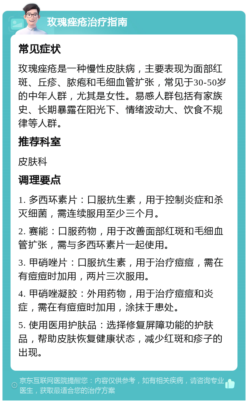 玫瑰痤疮治疗指南 常见症状 玫瑰痤疮是一种慢性皮肤病，主要表现为面部红斑、丘疹、脓疱和毛细血管扩张，常见于30-50岁的中年人群，尤其是女性。易感人群包括有家族史、长期暴露在阳光下、情绪波动大、饮食不规律等人群。 推荐科室 皮肤科 调理要点 1. 多西环素片：口服抗生素，用于控制炎症和杀灭细菌，需连续服用至少三个月。 2. 赛能：口服药物，用于改善面部红斑和毛细血管扩张，需与多西环素片一起使用。 3. 甲硝唑片：口服抗生素，用于治疗痘痘，需在有痘痘时加用，两片三次服用。 4. 甲硝唑凝胶：外用药物，用于治疗痘痘和炎症，需在有痘痘时加用，涂抹于患处。 5. 使用医用护肤品：选择修复屏障功能的护肤品，帮助皮肤恢复健康状态，减少红斑和疹子的出现。