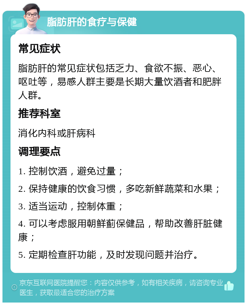 脂肪肝的食疗与保健 常见症状 脂肪肝的常见症状包括乏力、食欲不振、恶心、呕吐等，易感人群主要是长期大量饮酒者和肥胖人群。 推荐科室 消化内科或肝病科 调理要点 1. 控制饮酒，避免过量； 2. 保持健康的饮食习惯，多吃新鲜蔬菜和水果； 3. 适当运动，控制体重； 4. 可以考虑服用朝鲜蓟保健品，帮助改善肝脏健康； 5. 定期检查肝功能，及时发现问题并治疗。