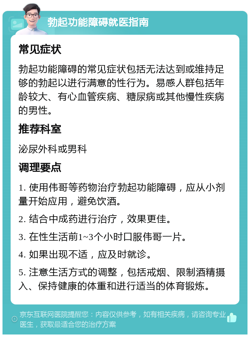 勃起功能障碍就医指南 常见症状 勃起功能障碍的常见症状包括无法达到或维持足够的勃起以进行满意的性行为。易感人群包括年龄较大、有心血管疾病、糖尿病或其他慢性疾病的男性。 推荐科室 泌尿外科或男科 调理要点 1. 使用伟哥等药物治疗勃起功能障碍，应从小剂量开始应用，避免饮酒。 2. 结合中成药进行治疗，效果更佳。 3. 在性生活前1~3个小时口服伟哥一片。 4. 如果出现不适，应及时就诊。 5. 注意生活方式的调整，包括戒烟、限制酒精摄入、保持健康的体重和进行适当的体育锻炼。