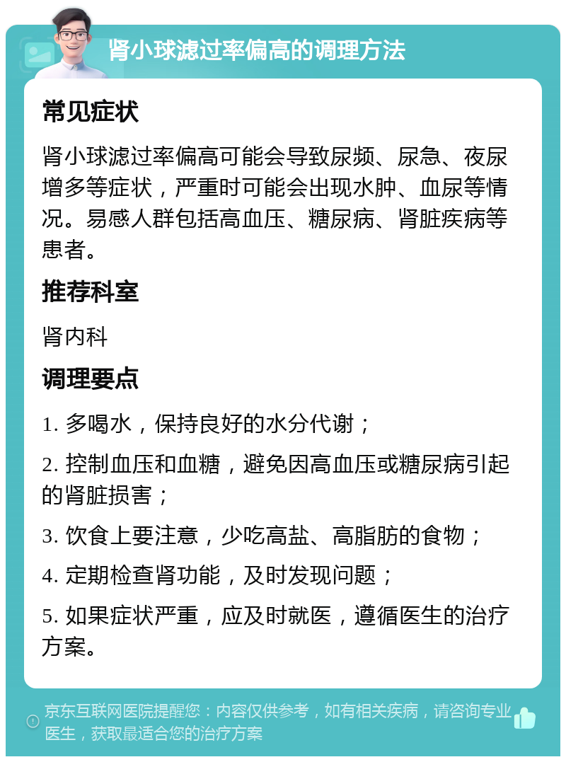 肾小球滤过率偏高的调理方法 常见症状 肾小球滤过率偏高可能会导致尿频、尿急、夜尿增多等症状，严重时可能会出现水肿、血尿等情况。易感人群包括高血压、糖尿病、肾脏疾病等患者。 推荐科室 肾内科 调理要点 1. 多喝水，保持良好的水分代谢； 2. 控制血压和血糖，避免因高血压或糖尿病引起的肾脏损害； 3. 饮食上要注意，少吃高盐、高脂肪的食物； 4. 定期检查肾功能，及时发现问题； 5. 如果症状严重，应及时就医，遵循医生的治疗方案。