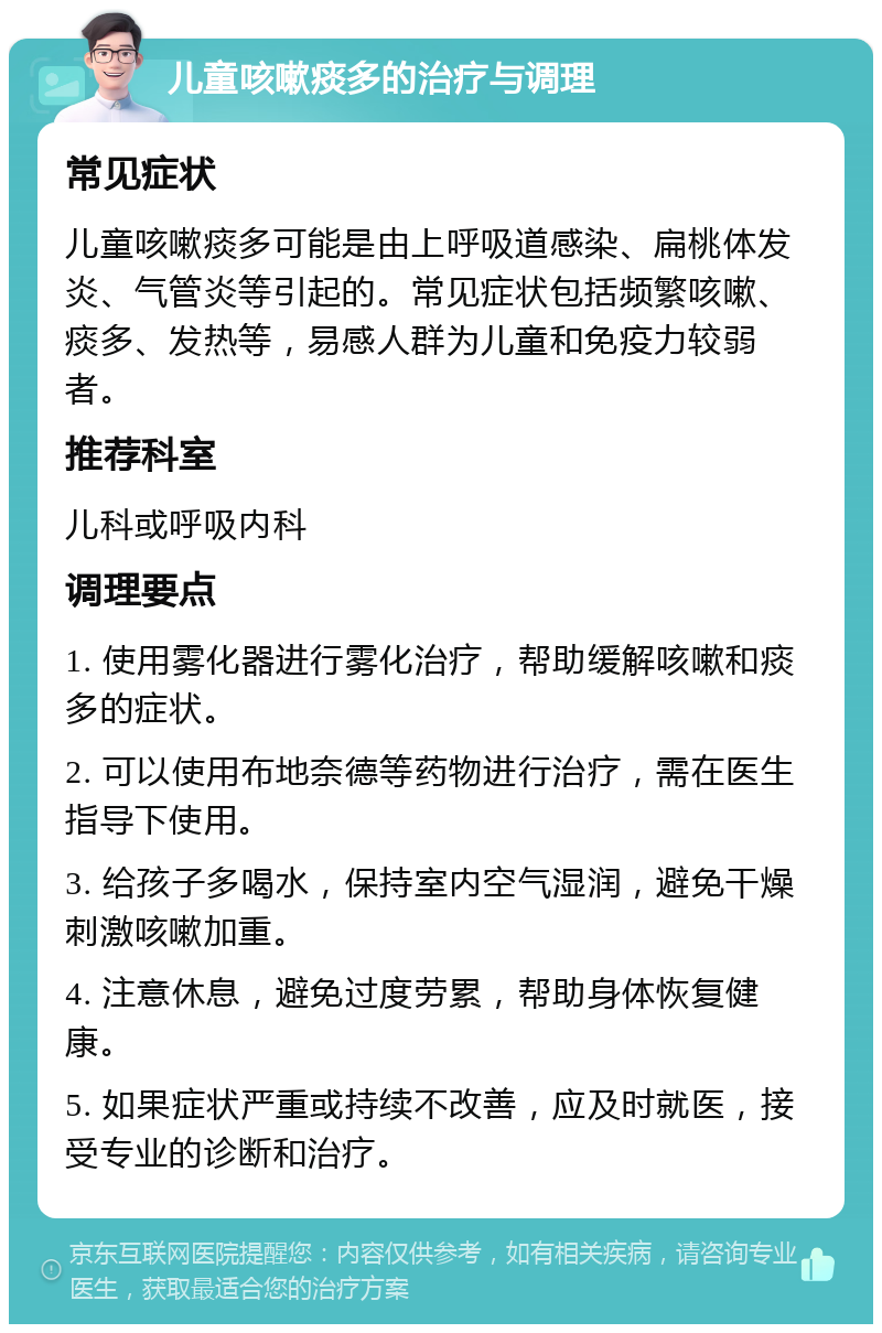 儿童咳嗽痰多的治疗与调理 常见症状 儿童咳嗽痰多可能是由上呼吸道感染、扁桃体发炎、气管炎等引起的。常见症状包括频繁咳嗽、痰多、发热等，易感人群为儿童和免疫力较弱者。 推荐科室 儿科或呼吸内科 调理要点 1. 使用雾化器进行雾化治疗，帮助缓解咳嗽和痰多的症状。 2. 可以使用布地奈德等药物进行治疗，需在医生指导下使用。 3. 给孩子多喝水，保持室内空气湿润，避免干燥刺激咳嗽加重。 4. 注意休息，避免过度劳累，帮助身体恢复健康。 5. 如果症状严重或持续不改善，应及时就医，接受专业的诊断和治疗。