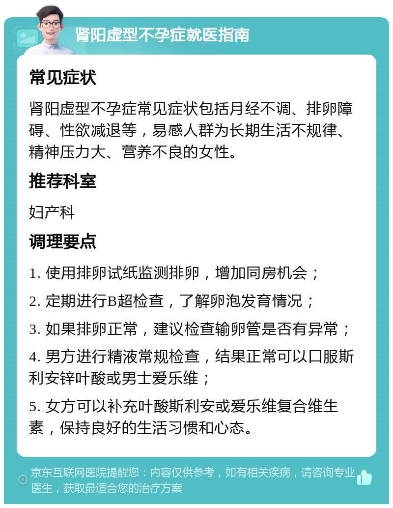 肾阳虚型不孕症就医指南 常见症状 肾阳虚型不孕症常见症状包括月经不调、排卵障碍、性欲减退等，易感人群为长期生活不规律、精神压力大、营养不良的女性。 推荐科室 妇产科 调理要点 1. 使用排卵试纸监测排卵，增加同房机会； 2. 定期进行B超检查，了解卵泡发育情况； 3. 如果排卵正常，建议检查输卵管是否有异常； 4. 男方进行精液常规检查，结果正常可以口服斯利安锌叶酸或男士爱乐维； 5. 女方可以补充叶酸斯利安或爱乐维复合维生素，保持良好的生活习惯和心态。