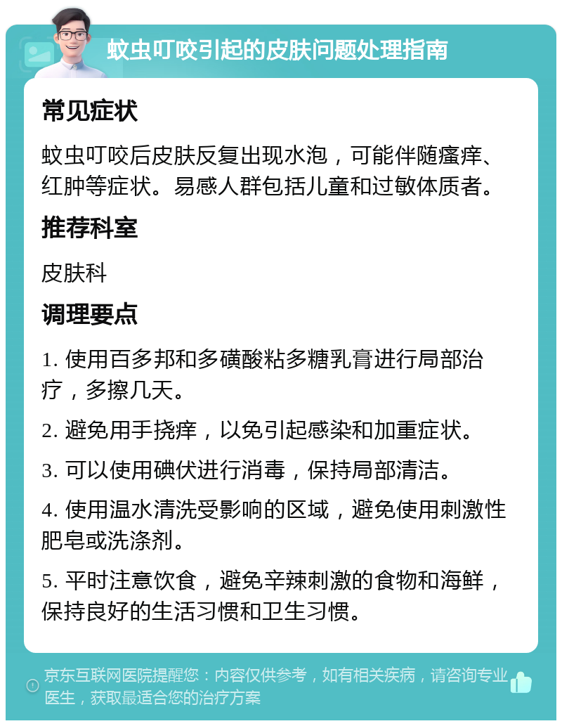 蚊虫叮咬引起的皮肤问题处理指南 常见症状 蚊虫叮咬后皮肤反复出现水泡，可能伴随瘙痒、红肿等症状。易感人群包括儿童和过敏体质者。 推荐科室 皮肤科 调理要点 1. 使用百多邦和多磺酸粘多糖乳膏进行局部治疗，多擦几天。 2. 避免用手挠痒，以免引起感染和加重症状。 3. 可以使用碘伏进行消毒，保持局部清洁。 4. 使用温水清洗受影响的区域，避免使用刺激性肥皂或洗涤剂。 5. 平时注意饮食，避免辛辣刺激的食物和海鲜，保持良好的生活习惯和卫生习惯。