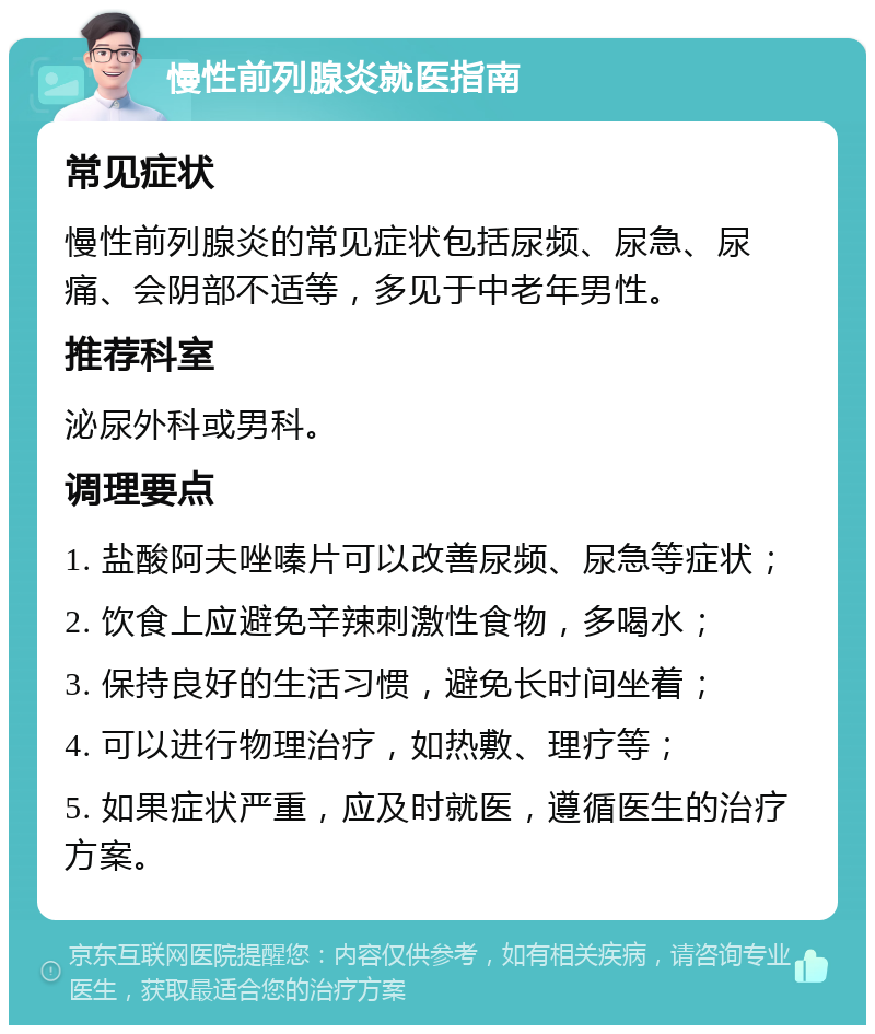 慢性前列腺炎就医指南 常见症状 慢性前列腺炎的常见症状包括尿频、尿急、尿痛、会阴部不适等，多见于中老年男性。 推荐科室 泌尿外科或男科。 调理要点 1. 盐酸阿夫唑嗪片可以改善尿频、尿急等症状； 2. 饮食上应避免辛辣刺激性食物，多喝水； 3. 保持良好的生活习惯，避免长时间坐着； 4. 可以进行物理治疗，如热敷、理疗等； 5. 如果症状严重，应及时就医，遵循医生的治疗方案。