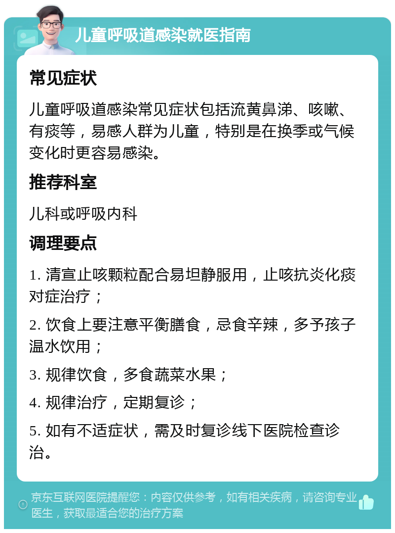 儿童呼吸道感染就医指南 常见症状 儿童呼吸道感染常见症状包括流黄鼻涕、咳嗽、有痰等，易感人群为儿童，特别是在换季或气候变化时更容易感染。 推荐科室 儿科或呼吸内科 调理要点 1. 清宣止咳颗粒配合易坦静服用，止咳抗炎化痰对症治疗； 2. 饮食上要注意平衡膳食，忌食辛辣，多予孩子温水饮用； 3. 规律饮食，多食蔬菜水果； 4. 规律治疗，定期复诊； 5. 如有不适症状，需及时复诊线下医院检查诊治。