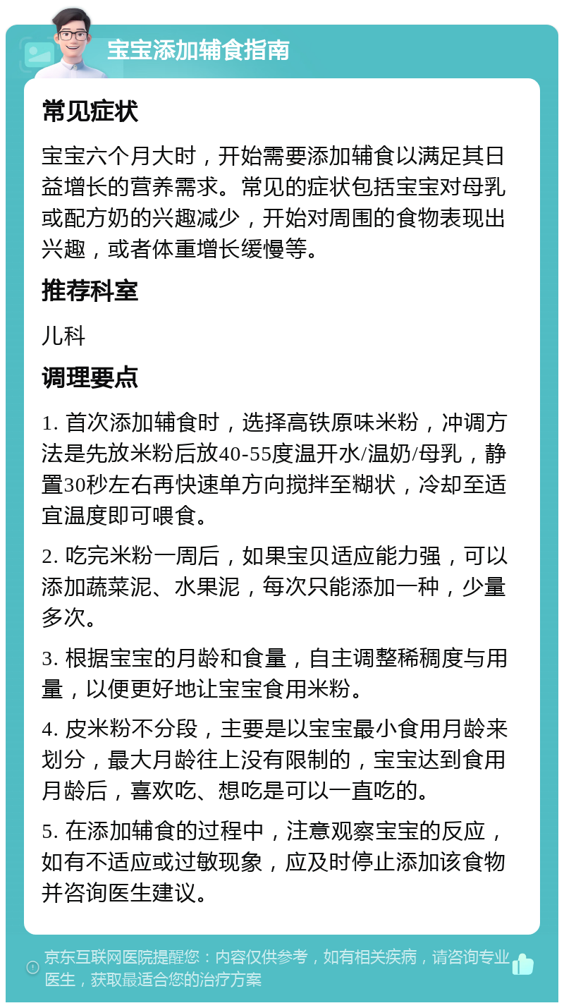 宝宝添加辅食指南 常见症状 宝宝六个月大时，开始需要添加辅食以满足其日益增长的营养需求。常见的症状包括宝宝对母乳或配方奶的兴趣减少，开始对周围的食物表现出兴趣，或者体重增长缓慢等。 推荐科室 儿科 调理要点 1. 首次添加辅食时，选择高铁原味米粉，冲调方法是先放米粉后放40-55度温开水/温奶/母乳，静置30秒左右再快速单方向搅拌至糊状，冷却至适宜温度即可喂食。 2. 吃完米粉一周后，如果宝贝适应能力强，可以添加蔬菜泥、水果泥，每次只能添加一种，少量多次。 3. 根据宝宝的月龄和食量，自主调整稀稠度与用量，以便更好地让宝宝食用米粉。 4. 皮米粉不分段，主要是以宝宝最小食用月龄来划分，最大月龄往上没有限制的，宝宝达到食用月龄后，喜欢吃、想吃是可以一直吃的。 5. 在添加辅食的过程中，注意观察宝宝的反应，如有不适应或过敏现象，应及时停止添加该食物并咨询医生建议。