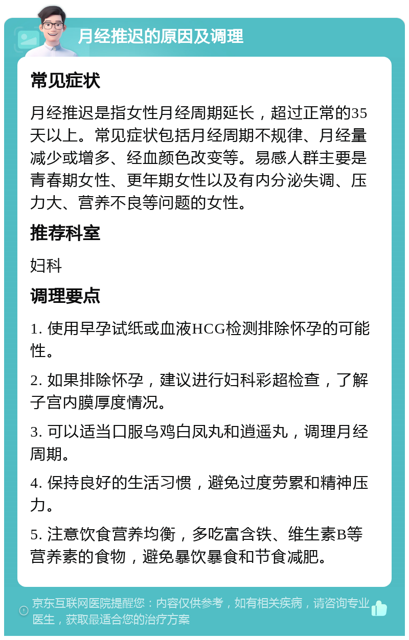 月经推迟的原因及调理 常见症状 月经推迟是指女性月经周期延长，超过正常的35天以上。常见症状包括月经周期不规律、月经量减少或增多、经血颜色改变等。易感人群主要是青春期女性、更年期女性以及有内分泌失调、压力大、营养不良等问题的女性。 推荐科室 妇科 调理要点 1. 使用早孕试纸或血液HCG检测排除怀孕的可能性。 2. 如果排除怀孕，建议进行妇科彩超检查，了解子宫内膜厚度情况。 3. 可以适当口服乌鸡白凤丸和逍遥丸，调理月经周期。 4. 保持良好的生活习惯，避免过度劳累和精神压力。 5. 注意饮食营养均衡，多吃富含铁、维生素B等营养素的食物，避免暴饮暴食和节食减肥。