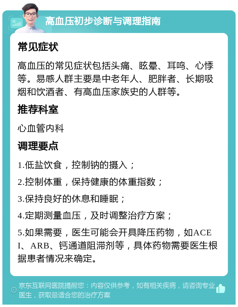 高血压初步诊断与调理指南 常见症状 高血压的常见症状包括头痛、眩晕、耳鸣、心悸等。易感人群主要是中老年人、肥胖者、长期吸烟和饮酒者、有高血压家族史的人群等。 推荐科室 心血管内科 调理要点 1.低盐饮食，控制钠的摄入； 2.控制体重，保持健康的体重指数； 3.保持良好的休息和睡眠； 4.定期测量血压，及时调整治疗方案； 5.如果需要，医生可能会开具降压药物，如ACEI、ARB、钙通道阻滞剂等，具体药物需要医生根据患者情况来确定。