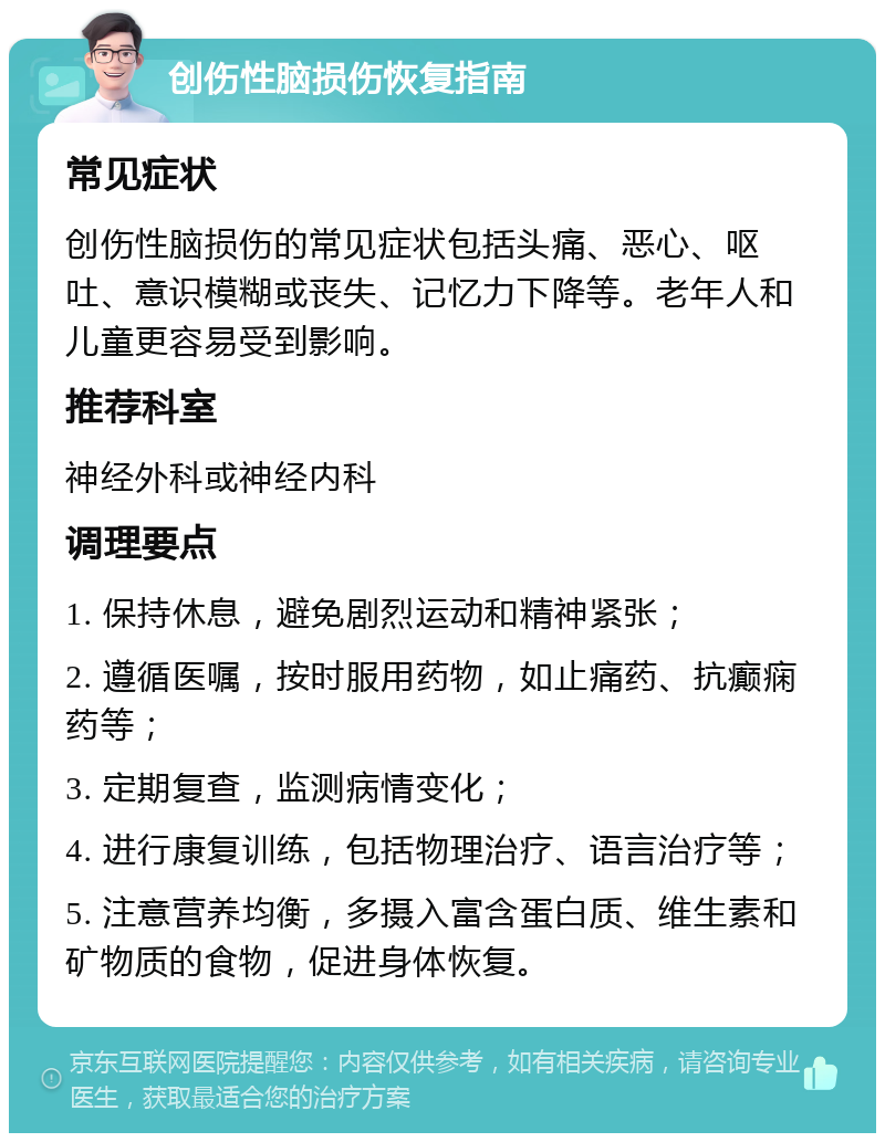 创伤性脑损伤恢复指南 常见症状 创伤性脑损伤的常见症状包括头痛、恶心、呕吐、意识模糊或丧失、记忆力下降等。老年人和儿童更容易受到影响。 推荐科室 神经外科或神经内科 调理要点 1. 保持休息，避免剧烈运动和精神紧张； 2. 遵循医嘱，按时服用药物，如止痛药、抗癫痫药等； 3. 定期复查，监测病情变化； 4. 进行康复训练，包括物理治疗、语言治疗等； 5. 注意营养均衡，多摄入富含蛋白质、维生素和矿物质的食物，促进身体恢复。