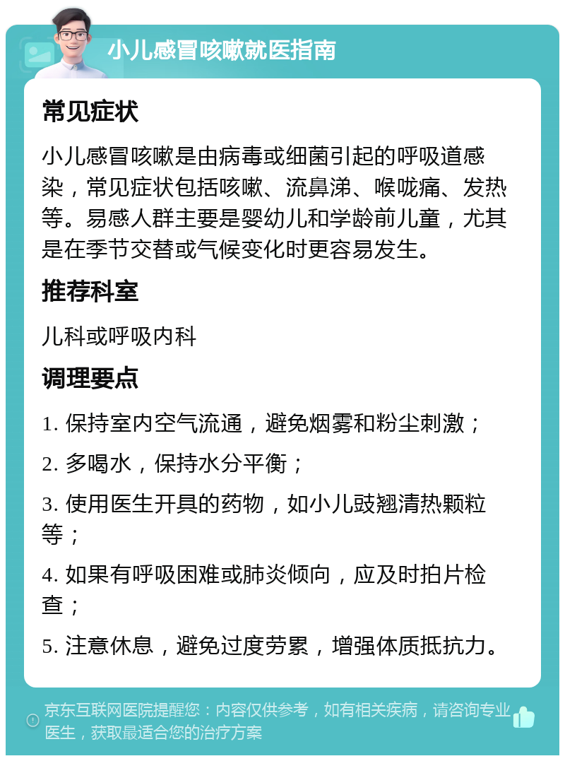 小儿感冒咳嗽就医指南 常见症状 小儿感冒咳嗽是由病毒或细菌引起的呼吸道感染，常见症状包括咳嗽、流鼻涕、喉咙痛、发热等。易感人群主要是婴幼儿和学龄前儿童，尤其是在季节交替或气候变化时更容易发生。 推荐科室 儿科或呼吸内科 调理要点 1. 保持室内空气流通，避免烟雾和粉尘刺激； 2. 多喝水，保持水分平衡； 3. 使用医生开具的药物，如小儿豉翘清热颗粒等； 4. 如果有呼吸困难或肺炎倾向，应及时拍片检查； 5. 注意休息，避免过度劳累，增强体质抵抗力。