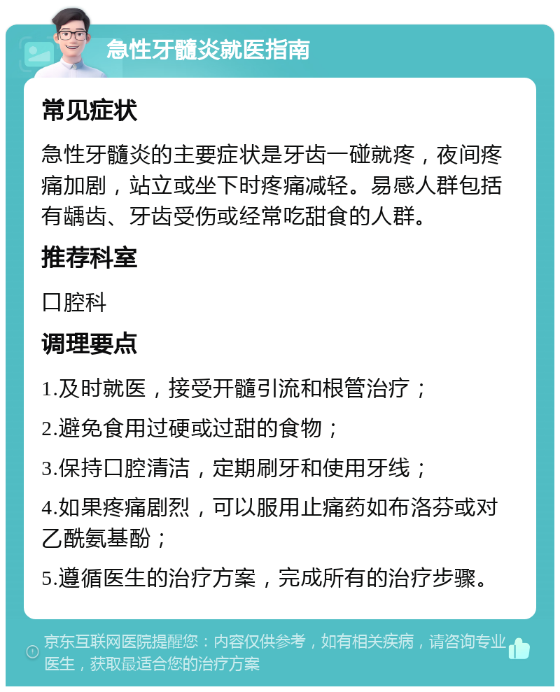 急性牙髓炎就医指南 常见症状 急性牙髓炎的主要症状是牙齿一碰就疼，夜间疼痛加剧，站立或坐下时疼痛减轻。易感人群包括有龋齿、牙齿受伤或经常吃甜食的人群。 推荐科室 口腔科 调理要点 1.及时就医，接受开髓引流和根管治疗； 2.避免食用过硬或过甜的食物； 3.保持口腔清洁，定期刷牙和使用牙线； 4.如果疼痛剧烈，可以服用止痛药如布洛芬或对乙酰氨基酚； 5.遵循医生的治疗方案，完成所有的治疗步骤。