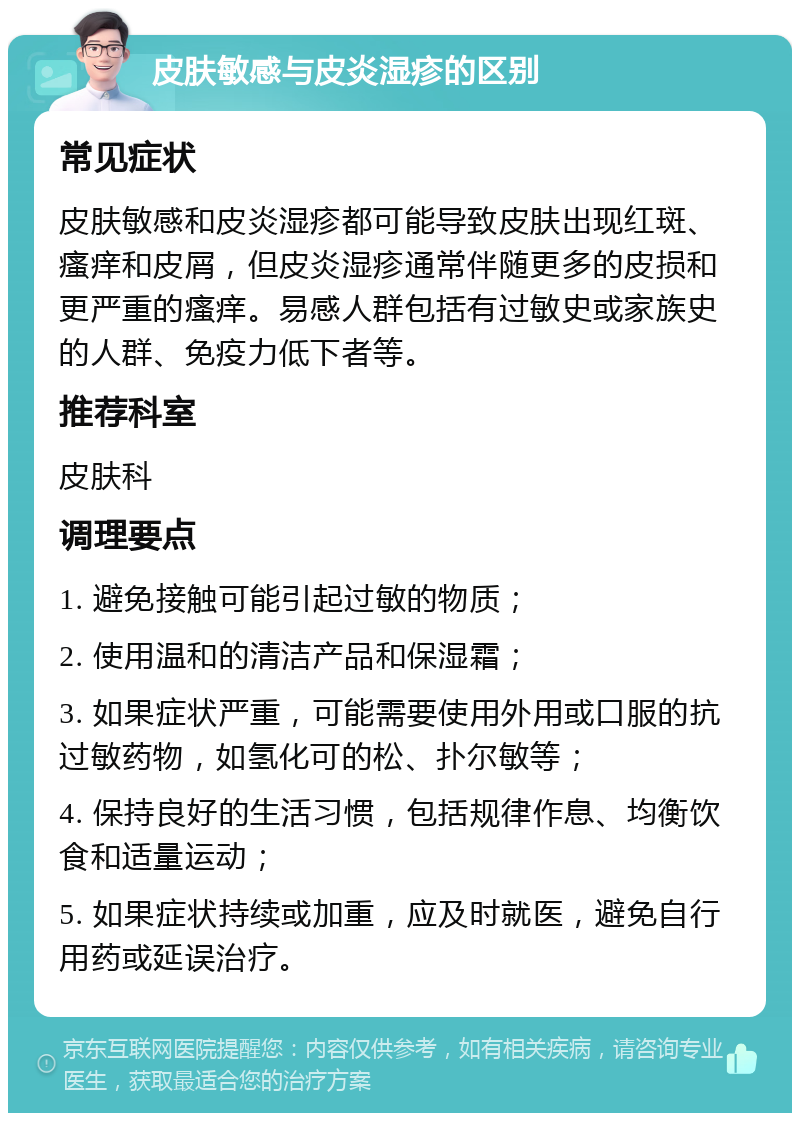 皮肤敏感与皮炎湿疹的区别 常见症状 皮肤敏感和皮炎湿疹都可能导致皮肤出现红斑、瘙痒和皮屑，但皮炎湿疹通常伴随更多的皮损和更严重的瘙痒。易感人群包括有过敏史或家族史的人群、免疫力低下者等。 推荐科室 皮肤科 调理要点 1. 避免接触可能引起过敏的物质； 2. 使用温和的清洁产品和保湿霜； 3. 如果症状严重，可能需要使用外用或口服的抗过敏药物，如氢化可的松、扑尔敏等； 4. 保持良好的生活习惯，包括规律作息、均衡饮食和适量运动； 5. 如果症状持续或加重，应及时就医，避免自行用药或延误治疗。