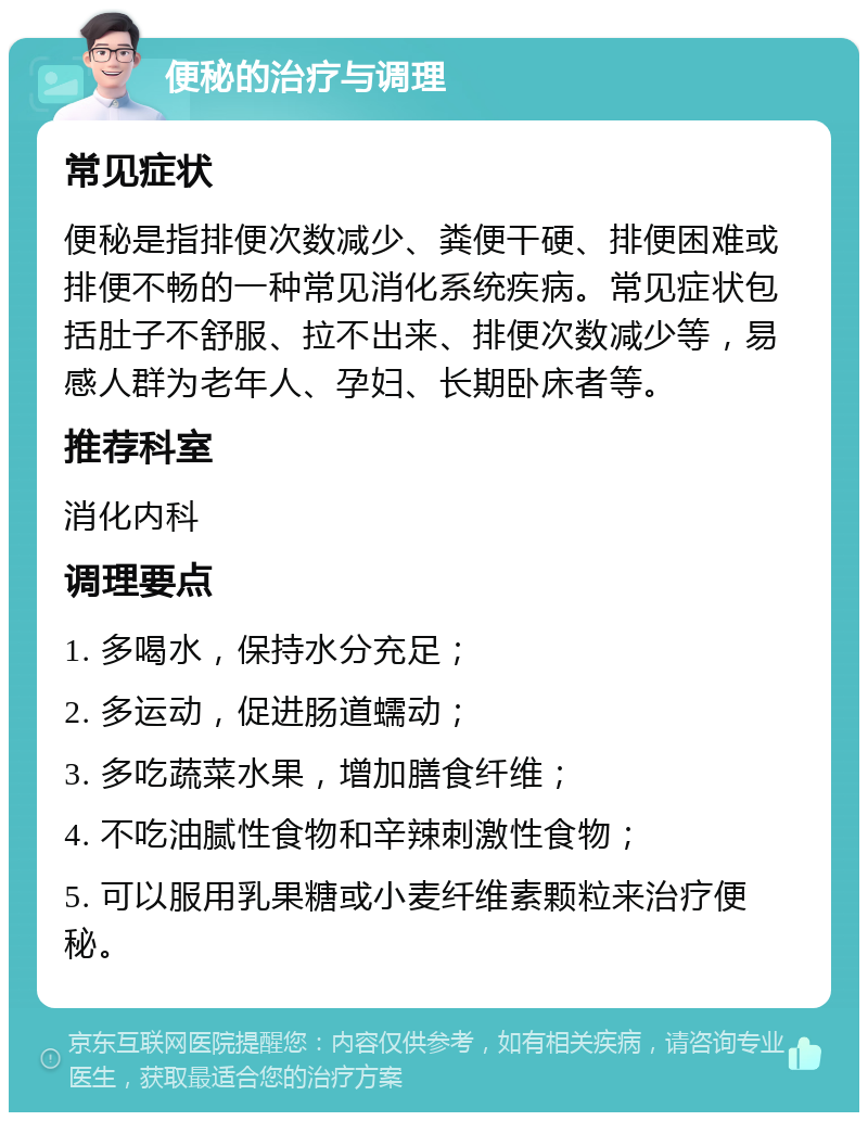 便秘的治疗与调理 常见症状 便秘是指排便次数减少、粪便干硬、排便困难或排便不畅的一种常见消化系统疾病。常见症状包括肚子不舒服、拉不出来、排便次数减少等，易感人群为老年人、孕妇、长期卧床者等。 推荐科室 消化内科 调理要点 1. 多喝水，保持水分充足； 2. 多运动，促进肠道蠕动； 3. 多吃蔬菜水果，增加膳食纤维； 4. 不吃油腻性食物和辛辣刺激性食物； 5. 可以服用乳果糖或小麦纤维素颗粒来治疗便秘。