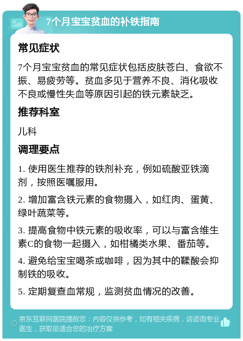 7个月宝宝贫血的补铁指南 常见症状 7个月宝宝贫血的常见症状包括皮肤苍白、食欲不振、易疲劳等。贫血多见于营养不良、消化吸收不良或慢性失血等原因引起的铁元素缺乏。 推荐科室 儿科 调理要点 1. 使用医生推荐的铁剂补充，例如硫酸亚铁滴剂，按照医嘱服用。 2. 增加富含铁元素的食物摄入，如红肉、蛋黄、绿叶蔬菜等。 3. 提高食物中铁元素的吸收率，可以与富含维生素C的食物一起摄入，如柑橘类水果、番茄等。 4. 避免给宝宝喝茶或咖啡，因为其中的鞣酸会抑制铁的吸收。 5. 定期复查血常规，监测贫血情况的改善。