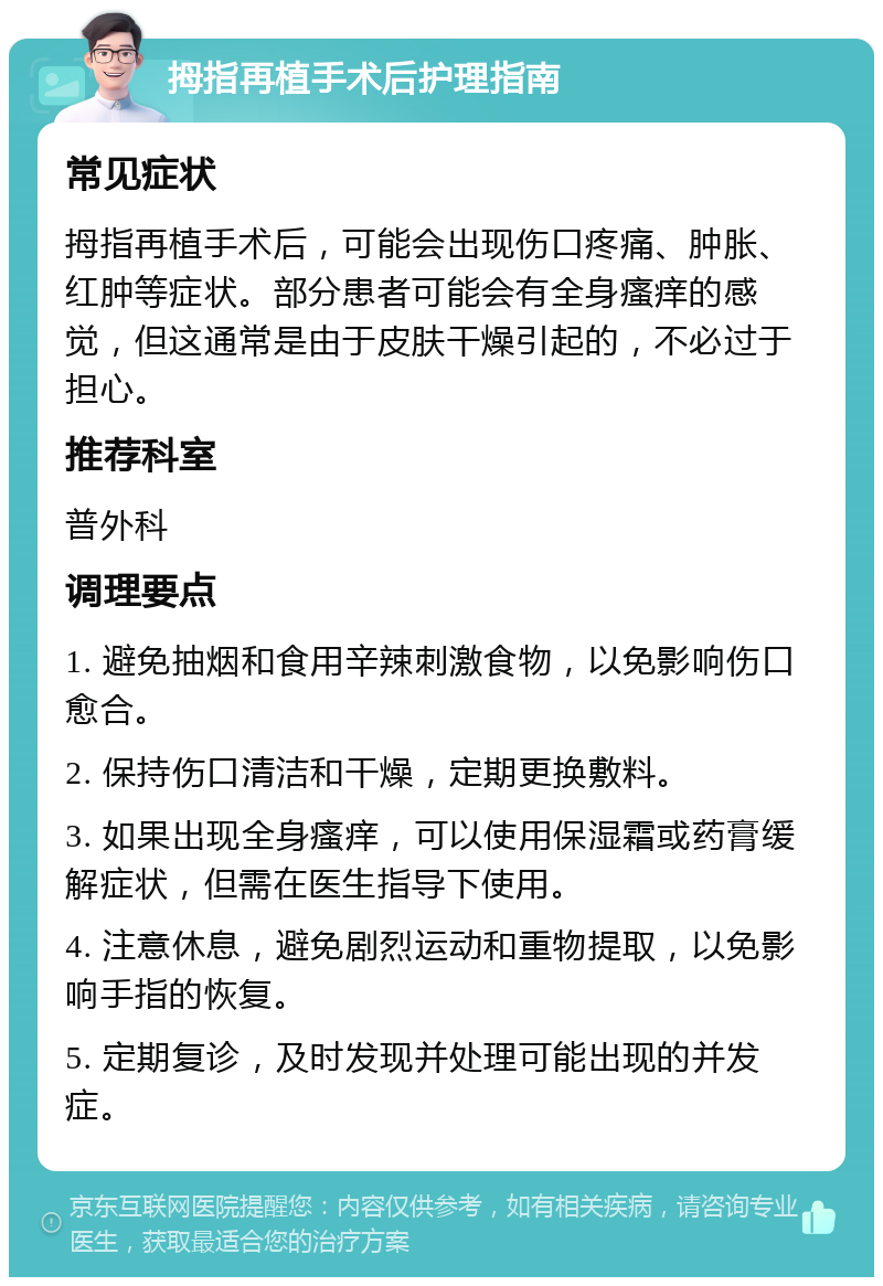 拇指再植手术后护理指南 常见症状 拇指再植手术后，可能会出现伤口疼痛、肿胀、红肿等症状。部分患者可能会有全身瘙痒的感觉，但这通常是由于皮肤干燥引起的，不必过于担心。 推荐科室 普外科 调理要点 1. 避免抽烟和食用辛辣刺激食物，以免影响伤口愈合。 2. 保持伤口清洁和干燥，定期更换敷料。 3. 如果出现全身瘙痒，可以使用保湿霜或药膏缓解症状，但需在医生指导下使用。 4. 注意休息，避免剧烈运动和重物提取，以免影响手指的恢复。 5. 定期复诊，及时发现并处理可能出现的并发症。