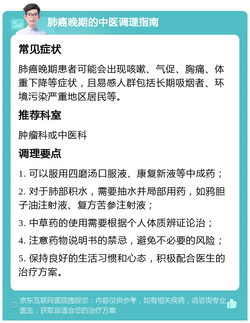 肺癌晚期的中医调理指南 常见症状 肺癌晚期患者可能会出现咳嗽、气促、胸痛、体重下降等症状，且易感人群包括长期吸烟者、环境污染严重地区居民等。 推荐科室 肿瘤科或中医科 调理要点 1. 可以服用四磨汤口服液、康复新液等中成药； 2. 对于肺部积水，需要抽水并局部用药，如鸦胆子油注射液、复方苦参注射液； 3. 中草药的使用需要根据个人体质辨证论治； 4. 注意药物说明书的禁忌，避免不必要的风险； 5. 保持良好的生活习惯和心态，积极配合医生的治疗方案。