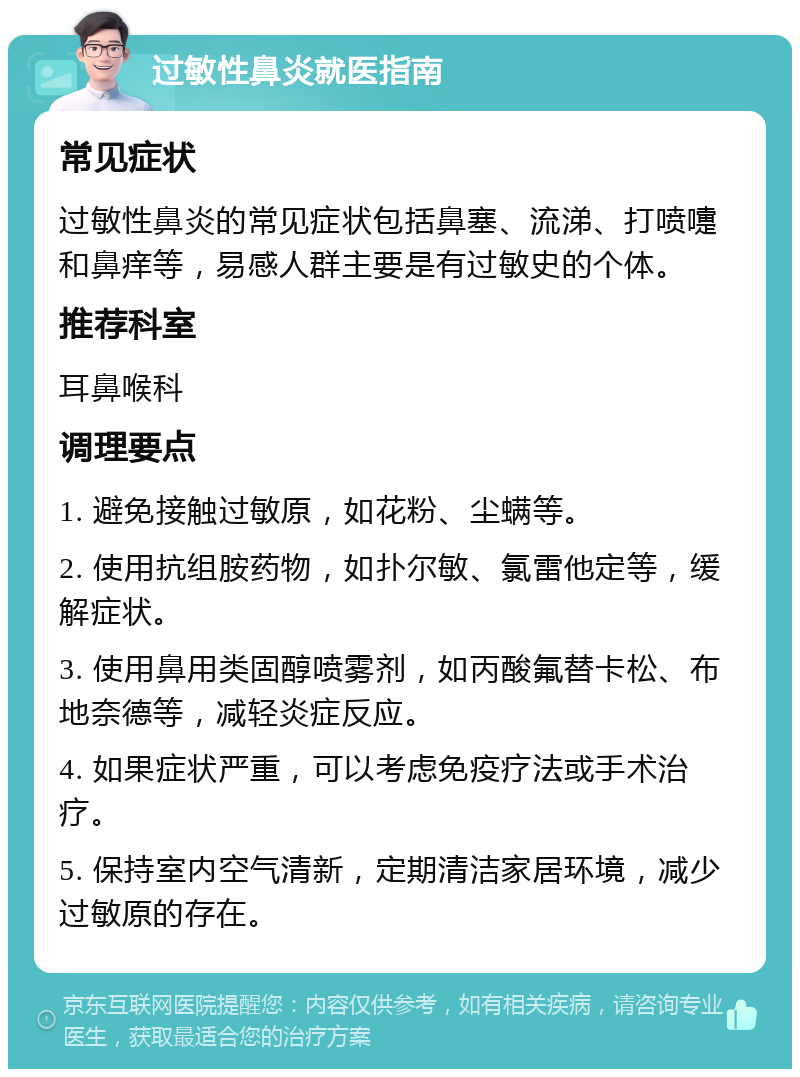 过敏性鼻炎就医指南 常见症状 过敏性鼻炎的常见症状包括鼻塞、流涕、打喷嚏和鼻痒等，易感人群主要是有过敏史的个体。 推荐科室 耳鼻喉科 调理要点 1. 避免接触过敏原，如花粉、尘螨等。 2. 使用抗组胺药物，如扑尔敏、氯雷他定等，缓解症状。 3. 使用鼻用类固醇喷雾剂，如丙酸氟替卡松、布地奈德等，减轻炎症反应。 4. 如果症状严重，可以考虑免疫疗法或手术治疗。 5. 保持室内空气清新，定期清洁家居环境，减少过敏原的存在。