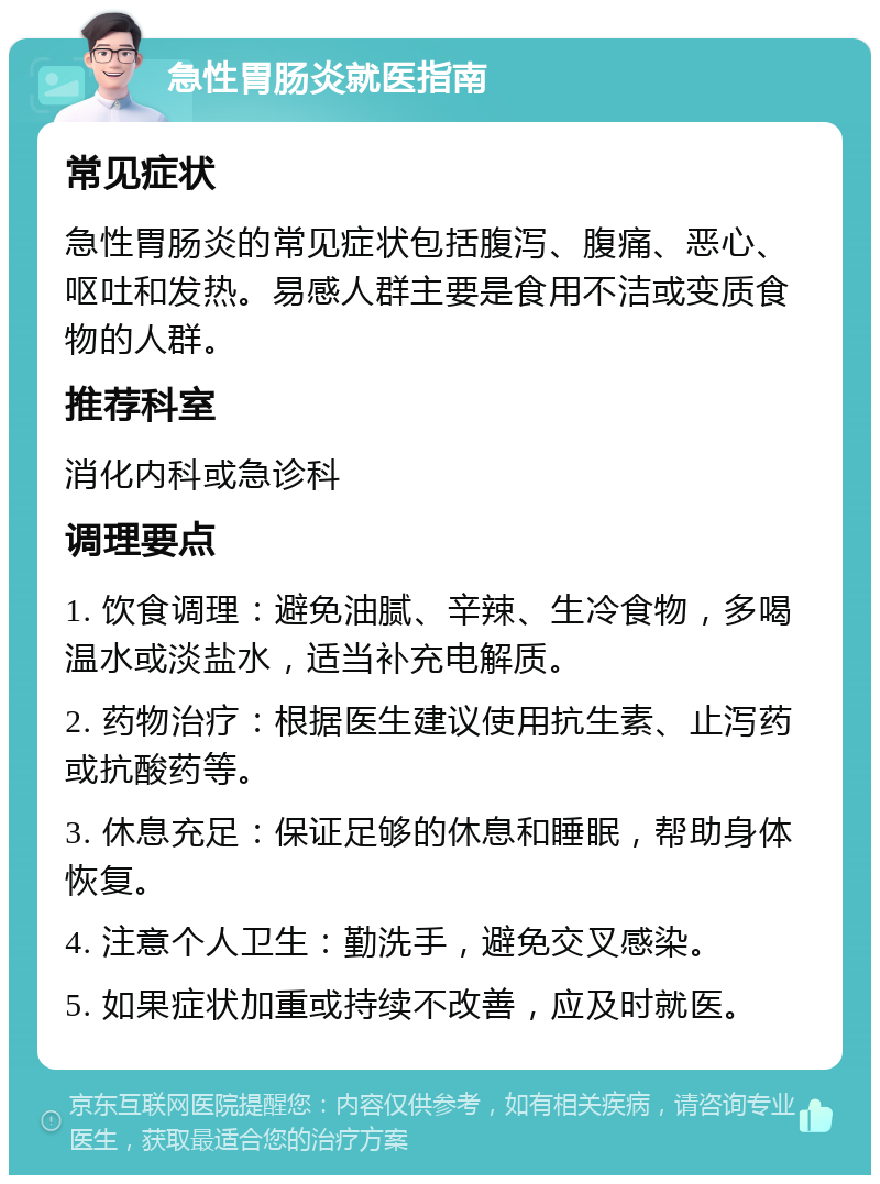 急性胃肠炎就医指南 常见症状 急性胃肠炎的常见症状包括腹泻、腹痛、恶心、呕吐和发热。易感人群主要是食用不洁或变质食物的人群。 推荐科室 消化内科或急诊科 调理要点 1. 饮食调理：避免油腻、辛辣、生冷食物，多喝温水或淡盐水，适当补充电解质。 2. 药物治疗：根据医生建议使用抗生素、止泻药或抗酸药等。 3. 休息充足：保证足够的休息和睡眠，帮助身体恢复。 4. 注意个人卫生：勤洗手，避免交叉感染。 5. 如果症状加重或持续不改善，应及时就医。