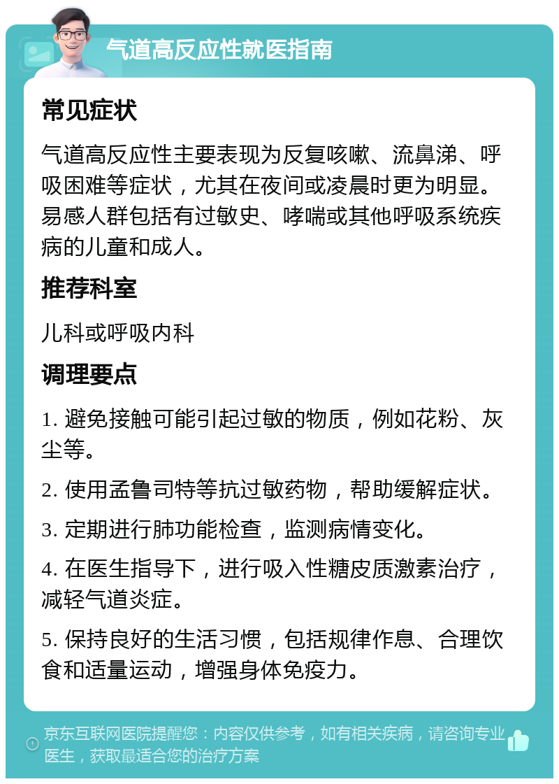 气道高反应性就医指南 常见症状 气道高反应性主要表现为反复咳嗽、流鼻涕、呼吸困难等症状，尤其在夜间或凌晨时更为明显。易感人群包括有过敏史、哮喘或其他呼吸系统疾病的儿童和成人。 推荐科室 儿科或呼吸内科 调理要点 1. 避免接触可能引起过敏的物质，例如花粉、灰尘等。 2. 使用孟鲁司特等抗过敏药物，帮助缓解症状。 3. 定期进行肺功能检查，监测病情变化。 4. 在医生指导下，进行吸入性糖皮质激素治疗，减轻气道炎症。 5. 保持良好的生活习惯，包括规律作息、合理饮食和适量运动，增强身体免疫力。