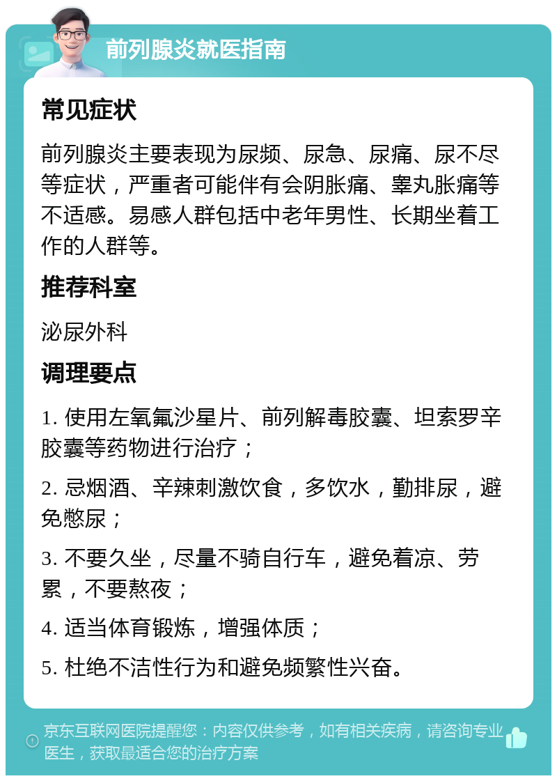 前列腺炎就医指南 常见症状 前列腺炎主要表现为尿频、尿急、尿痛、尿不尽等症状，严重者可能伴有会阴胀痛、睾丸胀痛等不适感。易感人群包括中老年男性、长期坐着工作的人群等。 推荐科室 泌尿外科 调理要点 1. 使用左氧氟沙星片、前列解毒胶囊、坦索罗辛胶囊等药物进行治疗； 2. 忌烟酒、辛辣刺激饮食，多饮水，勤排尿，避免憋尿； 3. 不要久坐，尽量不骑自行车，避免着凉、劳累，不要熬夜； 4. 适当体育锻炼，增强体质； 5. 杜绝不洁性行为和避免频繁性兴奋。