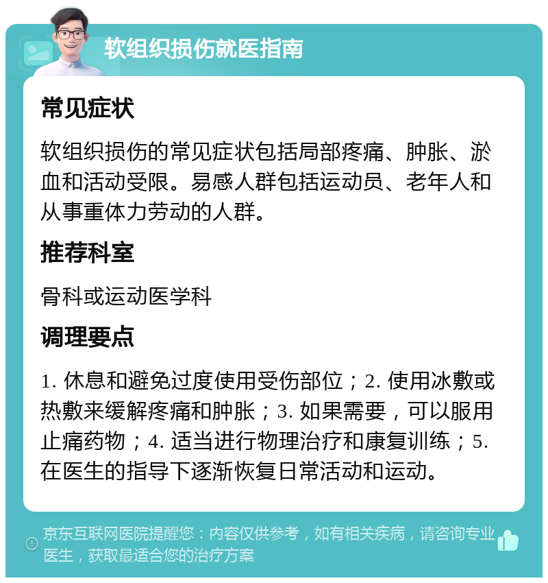 软组织损伤就医指南 常见症状 软组织损伤的常见症状包括局部疼痛、肿胀、淤血和活动受限。易感人群包括运动员、老年人和从事重体力劳动的人群。 推荐科室 骨科或运动医学科 调理要点 1. 休息和避免过度使用受伤部位；2. 使用冰敷或热敷来缓解疼痛和肿胀；3. 如果需要，可以服用止痛药物；4. 适当进行物理治疗和康复训练；5. 在医生的指导下逐渐恢复日常活动和运动。