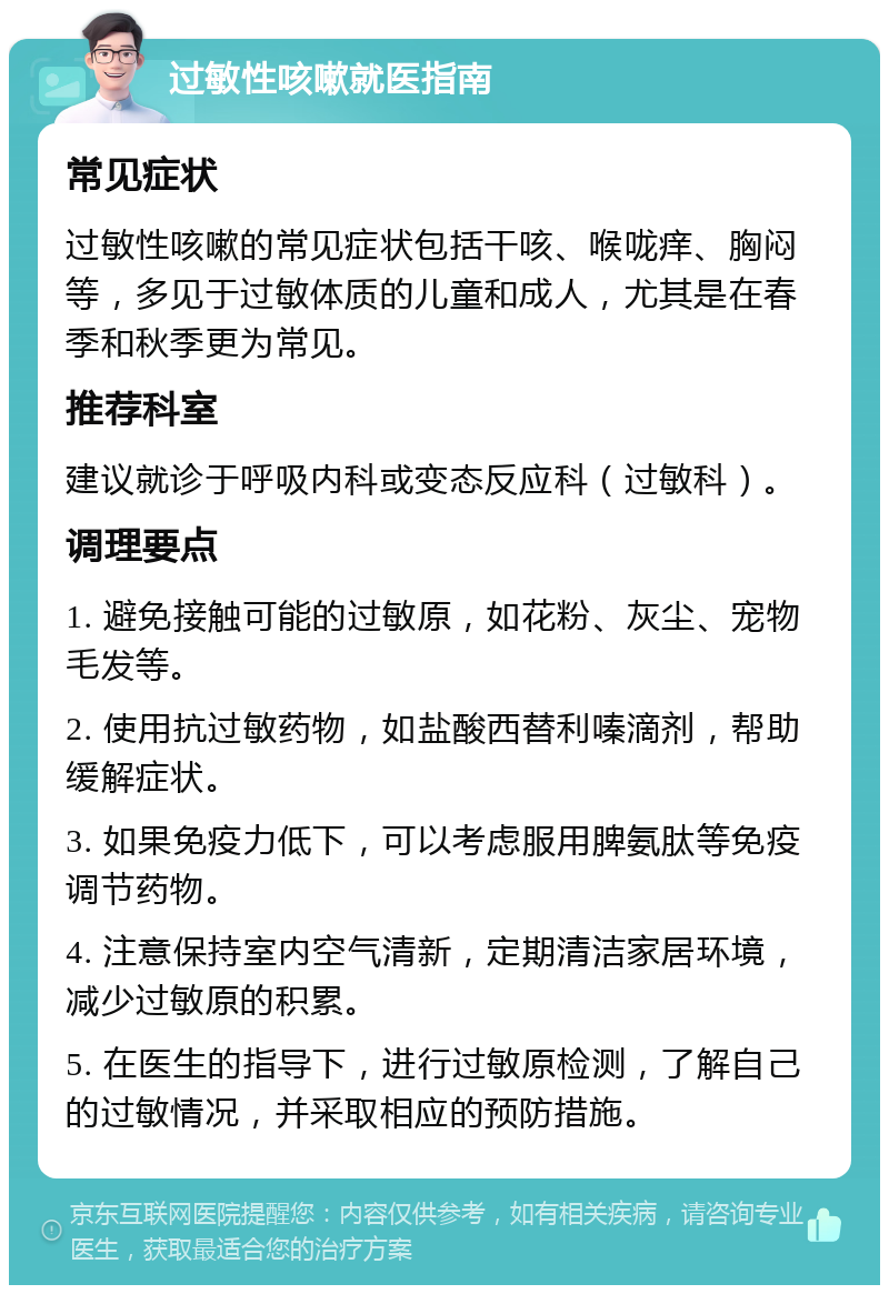 过敏性咳嗽就医指南 常见症状 过敏性咳嗽的常见症状包括干咳、喉咙痒、胸闷等，多见于过敏体质的儿童和成人，尤其是在春季和秋季更为常见。 推荐科室 建议就诊于呼吸内科或变态反应科（过敏科）。 调理要点 1. 避免接触可能的过敏原，如花粉、灰尘、宠物毛发等。 2. 使用抗过敏药物，如盐酸西替利嗪滴剂，帮助缓解症状。 3. 如果免疫力低下，可以考虑服用脾氨肽等免疫调节药物。 4. 注意保持室内空气清新，定期清洁家居环境，减少过敏原的积累。 5. 在医生的指导下，进行过敏原检测，了解自己的过敏情况，并采取相应的预防措施。