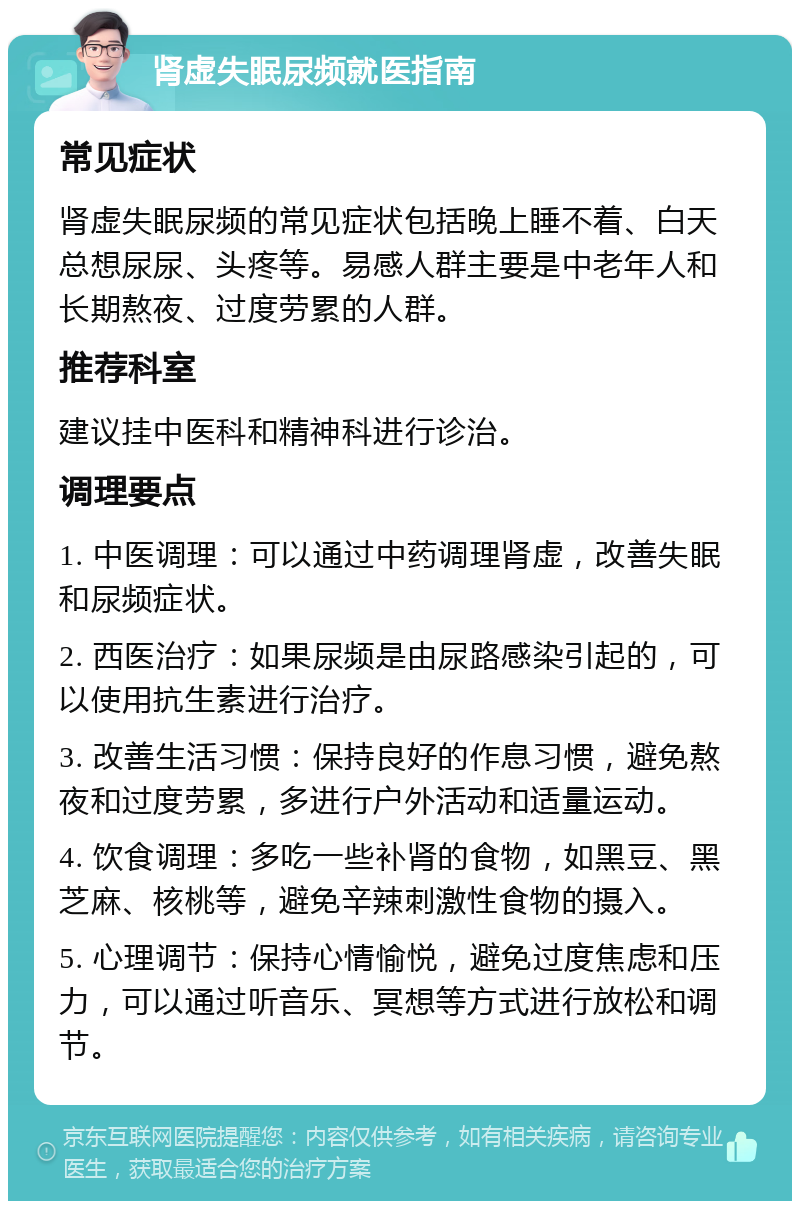 肾虚失眠尿频就医指南 常见症状 肾虚失眠尿频的常见症状包括晚上睡不着、白天总想尿尿、头疼等。易感人群主要是中老年人和长期熬夜、过度劳累的人群。 推荐科室 建议挂中医科和精神科进行诊治。 调理要点 1. 中医调理：可以通过中药调理肾虚，改善失眠和尿频症状。 2. 西医治疗：如果尿频是由尿路感染引起的，可以使用抗生素进行治疗。 3. 改善生活习惯：保持良好的作息习惯，避免熬夜和过度劳累，多进行户外活动和适量运动。 4. 饮食调理：多吃一些补肾的食物，如黑豆、黑芝麻、核桃等，避免辛辣刺激性食物的摄入。 5. 心理调节：保持心情愉悦，避免过度焦虑和压力，可以通过听音乐、冥想等方式进行放松和调节。