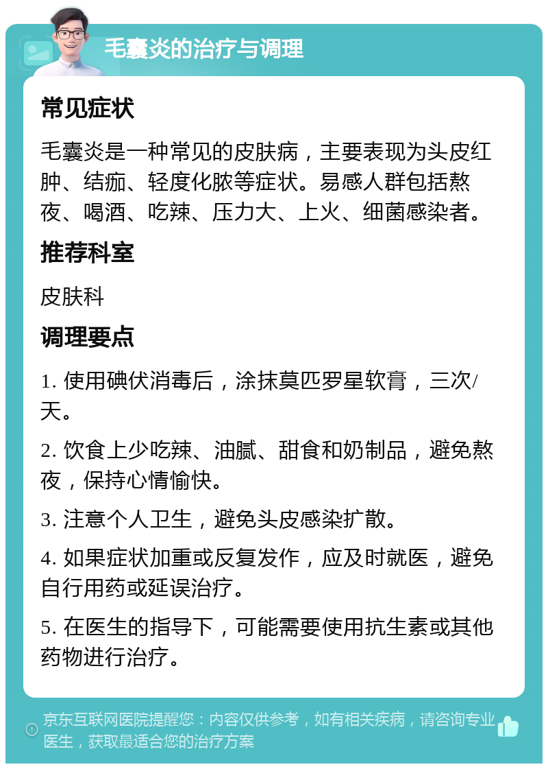 毛囊炎的治疗与调理 常见症状 毛囊炎是一种常见的皮肤病，主要表现为头皮红肿、结痂、轻度化脓等症状。易感人群包括熬夜、喝酒、吃辣、压力大、上火、细菌感染者。 推荐科室 皮肤科 调理要点 1. 使用碘伏消毒后，涂抹莫匹罗星软膏，三次/天。 2. 饮食上少吃辣、油腻、甜食和奶制品，避免熬夜，保持心情愉快。 3. 注意个人卫生，避免头皮感染扩散。 4. 如果症状加重或反复发作，应及时就医，避免自行用药或延误治疗。 5. 在医生的指导下，可能需要使用抗生素或其他药物进行治疗。