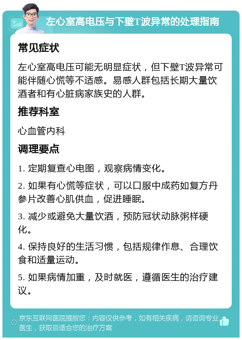 左心室高电压与下壁T波异常的处理指南 常见症状 左心室高电压可能无明显症状，但下壁T波异常可能伴随心慌等不适感。易感人群包括长期大量饮酒者和有心脏病家族史的人群。 推荐科室 心血管内科 调理要点 1. 定期复查心电图，观察病情变化。 2. 如果有心慌等症状，可以口服中成药如复方丹参片改善心肌供血，促进睡眠。 3. 减少或避免大量饮酒，预防冠状动脉粥样硬化。 4. 保持良好的生活习惯，包括规律作息、合理饮食和适量运动。 5. 如果病情加重，及时就医，遵循医生的治疗建议。