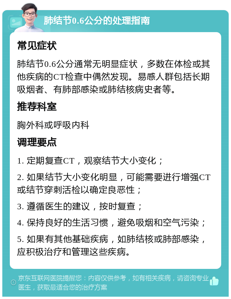 肺结节0.6公分的处理指南 常见症状 肺结节0.6公分通常无明显症状，多数在体检或其他疾病的CT检查中偶然发现。易感人群包括长期吸烟者、有肺部感染或肺结核病史者等。 推荐科室 胸外科或呼吸内科 调理要点 1. 定期复查CT，观察结节大小变化； 2. 如果结节大小变化明显，可能需要进行增强CT或结节穿刺活检以确定良恶性； 3. 遵循医生的建议，按时复查； 4. 保持良好的生活习惯，避免吸烟和空气污染； 5. 如果有其他基础疾病，如肺结核或肺部感染，应积极治疗和管理这些疾病。