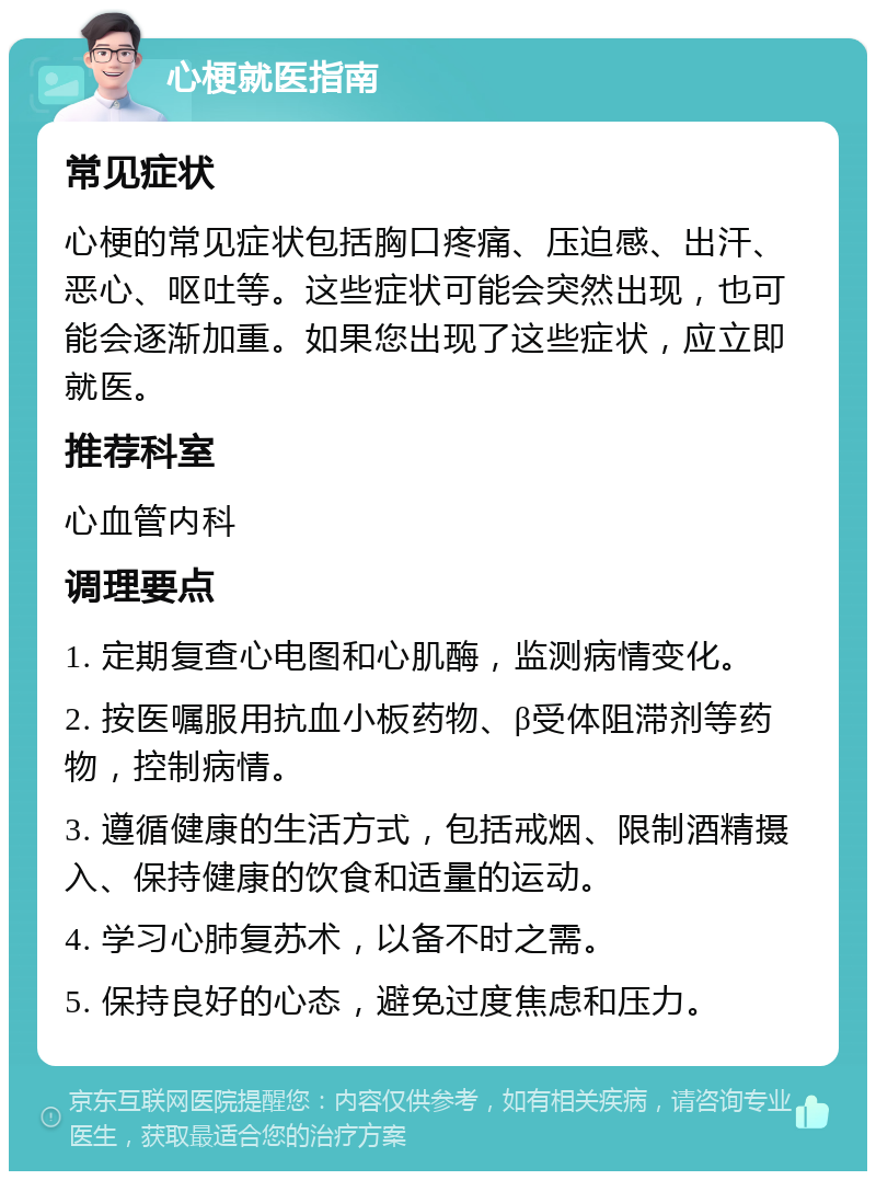 心梗就医指南 常见症状 心梗的常见症状包括胸口疼痛、压迫感、出汗、恶心、呕吐等。这些症状可能会突然出现，也可能会逐渐加重。如果您出现了这些症状，应立即就医。 推荐科室 心血管内科 调理要点 1. 定期复查心电图和心肌酶，监测病情变化。 2. 按医嘱服用抗血小板药物、β受体阻滞剂等药物，控制病情。 3. 遵循健康的生活方式，包括戒烟、限制酒精摄入、保持健康的饮食和适量的运动。 4. 学习心肺复苏术，以备不时之需。 5. 保持良好的心态，避免过度焦虑和压力。