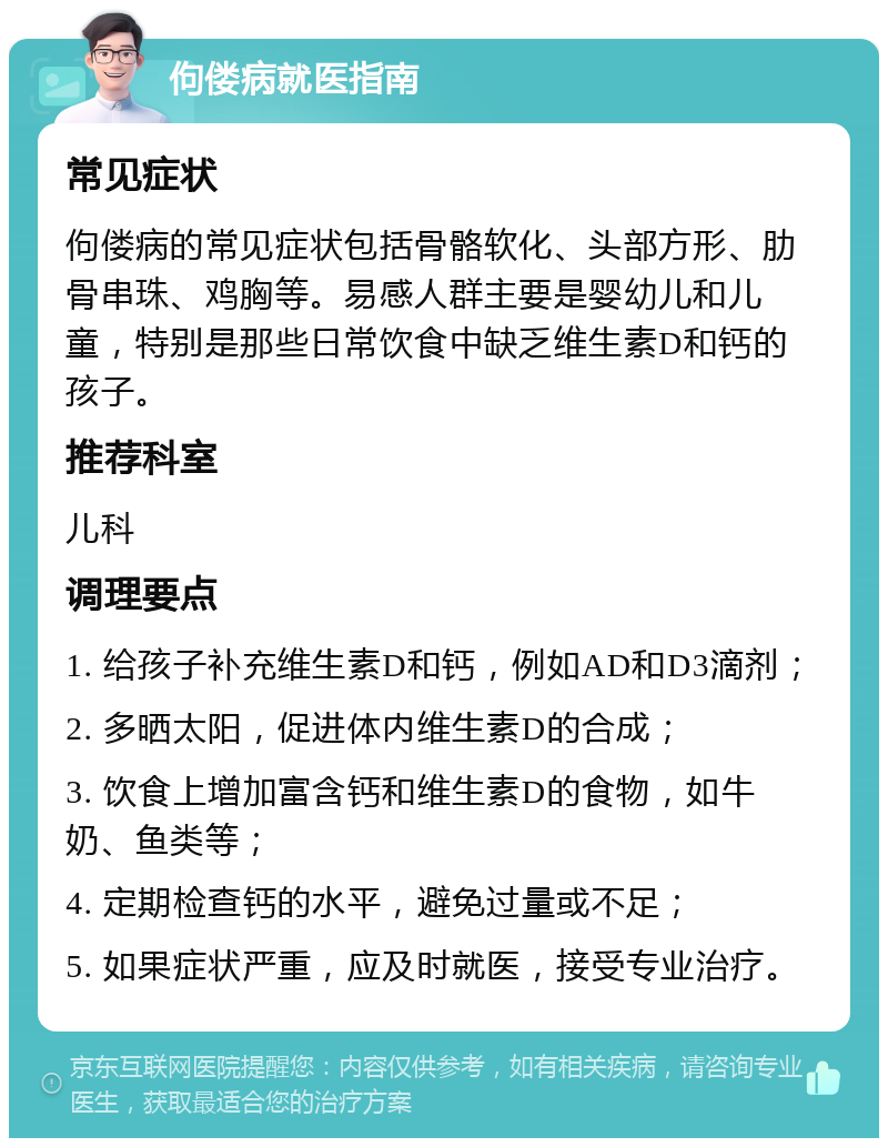 佝偻病就医指南 常见症状 佝偻病的常见症状包括骨骼软化、头部方形、肋骨串珠、鸡胸等。易感人群主要是婴幼儿和儿童，特别是那些日常饮食中缺乏维生素D和钙的孩子。 推荐科室 儿科 调理要点 1. 给孩子补充维生素D和钙，例如AD和D3滴剂； 2. 多晒太阳，促进体内维生素D的合成； 3. 饮食上增加富含钙和维生素D的食物，如牛奶、鱼类等； 4. 定期检查钙的水平，避免过量或不足； 5. 如果症状严重，应及时就医，接受专业治疗。