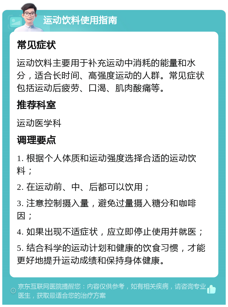 运动饮料使用指南 常见症状 运动饮料主要用于补充运动中消耗的能量和水分，适合长时间、高强度运动的人群。常见症状包括运动后疲劳、口渴、肌肉酸痛等。 推荐科室 运动医学科 调理要点 1. 根据个人体质和运动强度选择合适的运动饮料； 2. 在运动前、中、后都可以饮用； 3. 注意控制摄入量，避免过量摄入糖分和咖啡因； 4. 如果出现不适症状，应立即停止使用并就医； 5. 结合科学的运动计划和健康的饮食习惯，才能更好地提升运动成绩和保持身体健康。