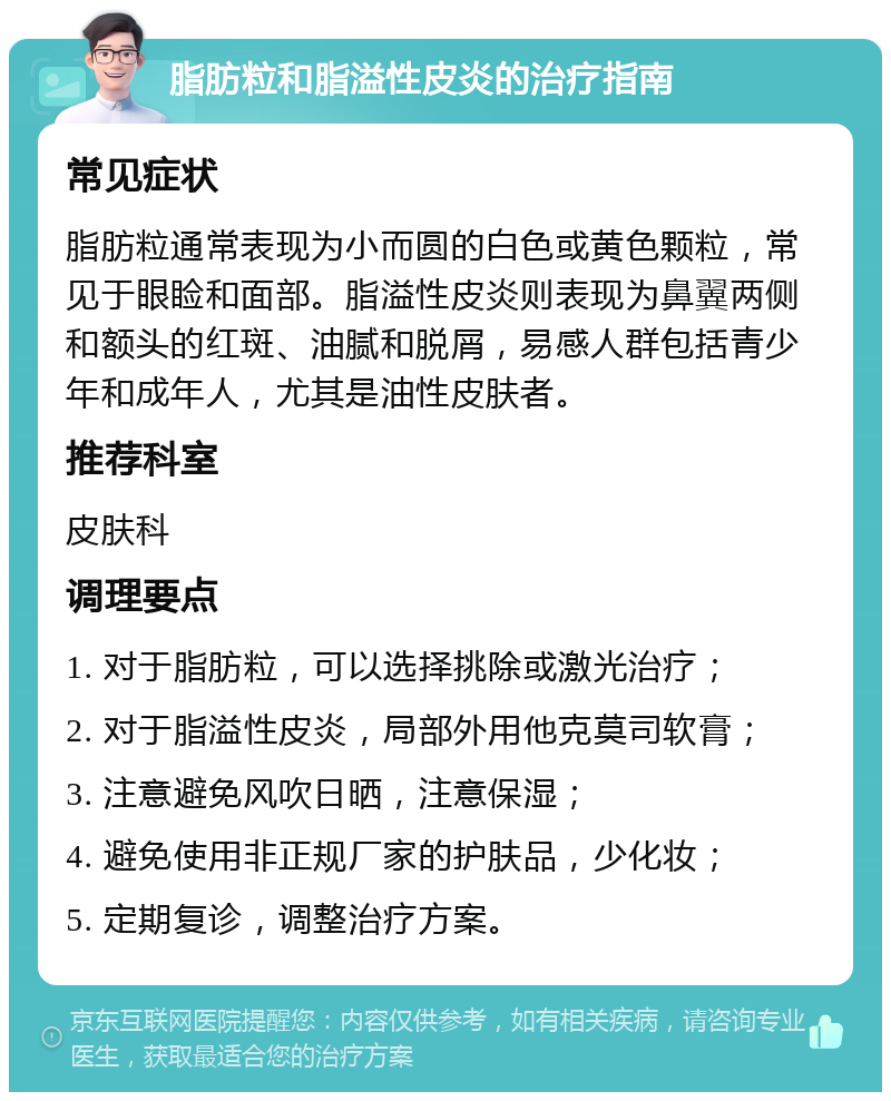 脂肪粒和脂溢性皮炎的治疗指南 常见症状 脂肪粒通常表现为小而圆的白色或黄色颗粒，常见于眼睑和面部。脂溢性皮炎则表现为鼻翼两侧和额头的红斑、油腻和脱屑，易感人群包括青少年和成年人，尤其是油性皮肤者。 推荐科室 皮肤科 调理要点 1. 对于脂肪粒，可以选择挑除或激光治疗； 2. 对于脂溢性皮炎，局部外用他克莫司软膏； 3. 注意避免风吹日晒，注意保湿； 4. 避免使用非正规厂家的护肤品，少化妆； 5. 定期复诊，调整治疗方案。