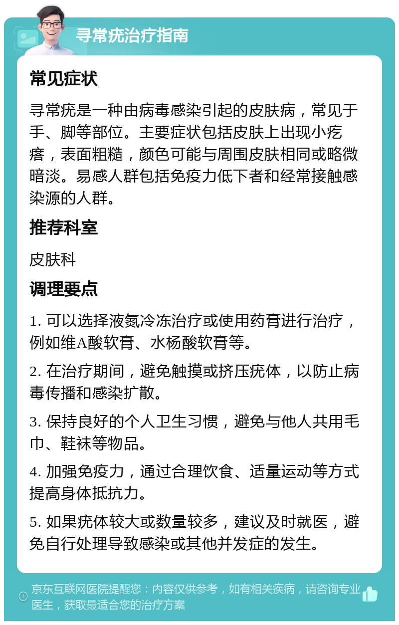 寻常疣治疗指南 常见症状 寻常疣是一种由病毒感染引起的皮肤病，常见于手、脚等部位。主要症状包括皮肤上出现小疙瘩，表面粗糙，颜色可能与周围皮肤相同或略微暗淡。易感人群包括免疫力低下者和经常接触感染源的人群。 推荐科室 皮肤科 调理要点 1. 可以选择液氮冷冻治疗或使用药膏进行治疗，例如维A酸软膏、水杨酸软膏等。 2. 在治疗期间，避免触摸或挤压疣体，以防止病毒传播和感染扩散。 3. 保持良好的个人卫生习惯，避免与他人共用毛巾、鞋袜等物品。 4. 加强免疫力，通过合理饮食、适量运动等方式提高身体抵抗力。 5. 如果疣体较大或数量较多，建议及时就医，避免自行处理导致感染或其他并发症的发生。