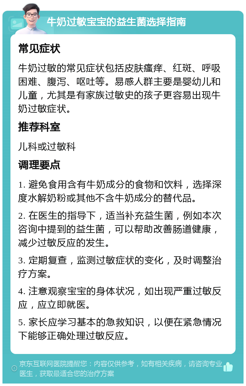 牛奶过敏宝宝的益生菌选择指南 常见症状 牛奶过敏的常见症状包括皮肤瘙痒、红斑、呼吸困难、腹泻、呕吐等。易感人群主要是婴幼儿和儿童，尤其是有家族过敏史的孩子更容易出现牛奶过敏症状。 推荐科室 儿科或过敏科 调理要点 1. 避免食用含有牛奶成分的食物和饮料，选择深度水解奶粉或其他不含牛奶成分的替代品。 2. 在医生的指导下，适当补充益生菌，例如本次咨询中提到的益生菌，可以帮助改善肠道健康，减少过敏反应的发生。 3. 定期复查，监测过敏症状的变化，及时调整治疗方案。 4. 注意观察宝宝的身体状况，如出现严重过敏反应，应立即就医。 5. 家长应学习基本的急救知识，以便在紧急情况下能够正确处理过敏反应。