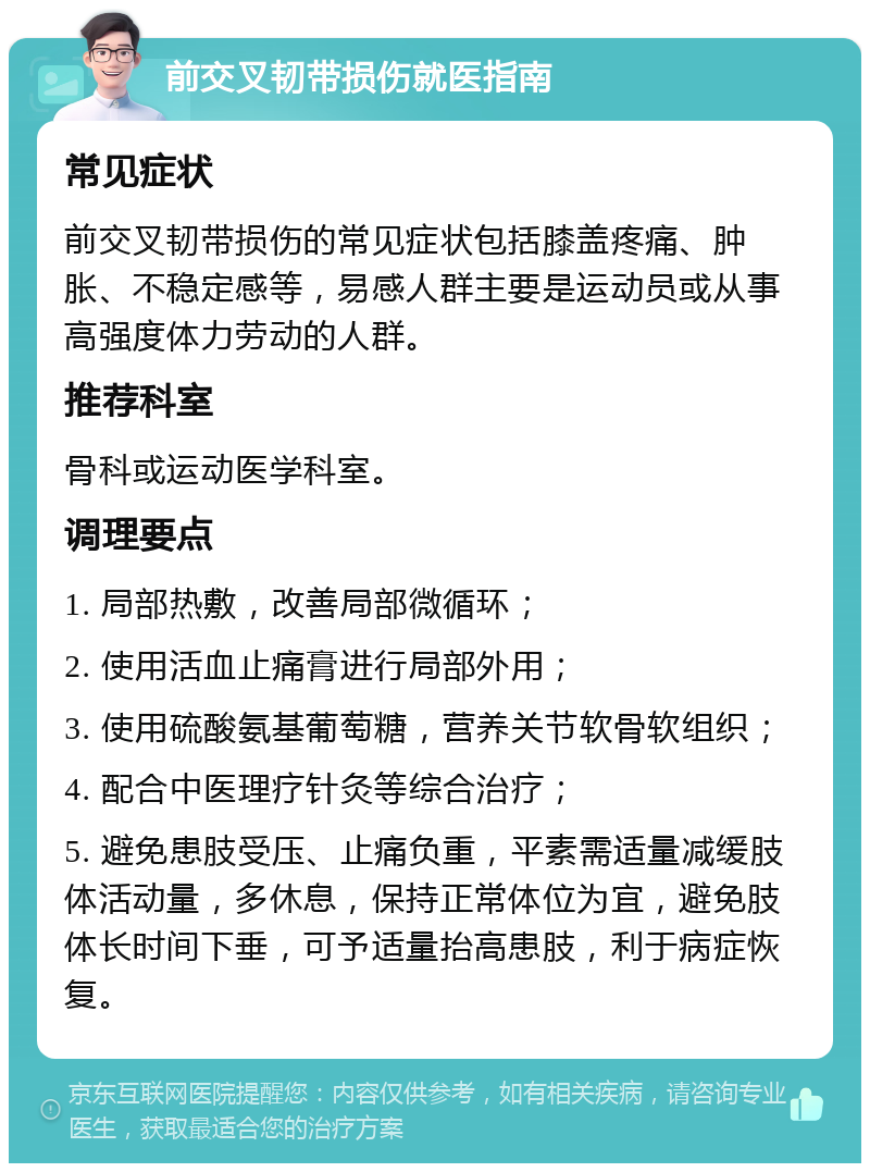 前交叉韧带损伤就医指南 常见症状 前交叉韧带损伤的常见症状包括膝盖疼痛、肿胀、不稳定感等，易感人群主要是运动员或从事高强度体力劳动的人群。 推荐科室 骨科或运动医学科室。 调理要点 1. 局部热敷，改善局部微循环； 2. 使用活血止痛膏进行局部外用； 3. 使用硫酸氨基葡萄糖，营养关节软骨软组织； 4. 配合中医理疗针灸等综合治疗； 5. 避免患肢受压、止痛负重，平素需适量减缓肢体活动量，多休息，保持正常体位为宜，避免肢体长时间下垂，可予适量抬高患肢，利于病症恢复。