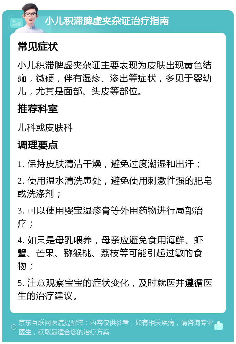 小儿积滞脾虚夹杂证治疗指南 常见症状 小儿积滞脾虚夹杂证主要表现为皮肤出现黄色结痂，微硬，伴有湿疹、渗出等症状，多见于婴幼儿，尤其是面部、头皮等部位。 推荐科室 儿科或皮肤科 调理要点 1. 保持皮肤清洁干燥，避免过度潮湿和出汗； 2. 使用温水清洗患处，避免使用刺激性强的肥皂或洗涤剂； 3. 可以使用婴宝湿疹膏等外用药物进行局部治疗； 4. 如果是母乳喂养，母亲应避免食用海鲜、虾蟹、芒果、猕猴桃、荔枝等可能引起过敏的食物； 5. 注意观察宝宝的症状变化，及时就医并遵循医生的治疗建议。