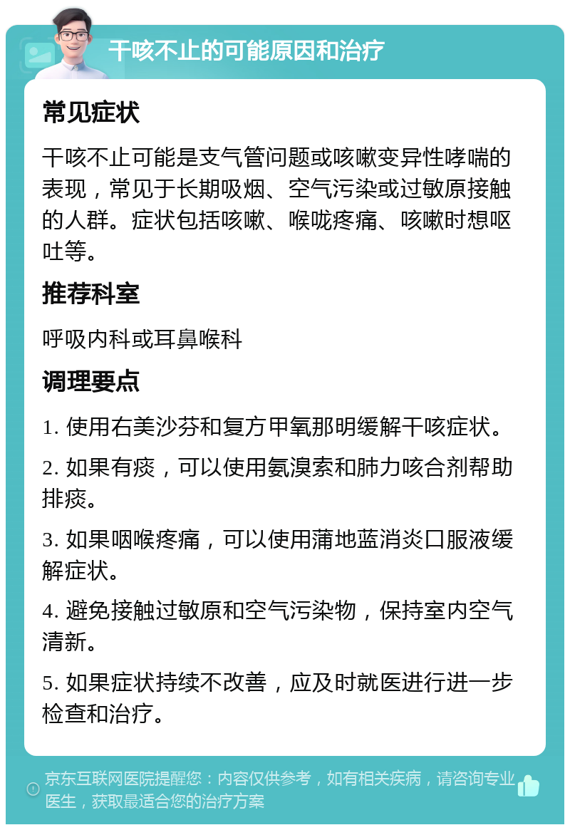 干咳不止的可能原因和治疗 常见症状 干咳不止可能是支气管问题或咳嗽变异性哮喘的表现，常见于长期吸烟、空气污染或过敏原接触的人群。症状包括咳嗽、喉咙疼痛、咳嗽时想呕吐等。 推荐科室 呼吸内科或耳鼻喉科 调理要点 1. 使用右美沙芬和复方甲氧那明缓解干咳症状。 2. 如果有痰，可以使用氨溴索和肺力咳合剂帮助排痰。 3. 如果咽喉疼痛，可以使用蒲地蓝消炎口服液缓解症状。 4. 避免接触过敏原和空气污染物，保持室内空气清新。 5. 如果症状持续不改善，应及时就医进行进一步检查和治疗。