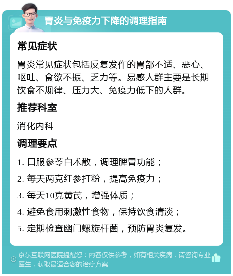 胃炎与免疫力下降的调理指南 常见症状 胃炎常见症状包括反复发作的胃部不适、恶心、呕吐、食欲不振、乏力等。易感人群主要是长期饮食不规律、压力大、免疫力低下的人群。 推荐科室 消化内科 调理要点 1. 口服参苓白术散，调理脾胃功能； 2. 每天两克红参打粉，提高免疫力； 3. 每天10克黄芪，增强体质； 4. 避免食用刺激性食物，保持饮食清淡； 5. 定期检查幽门螺旋杆菌，预防胃炎复发。