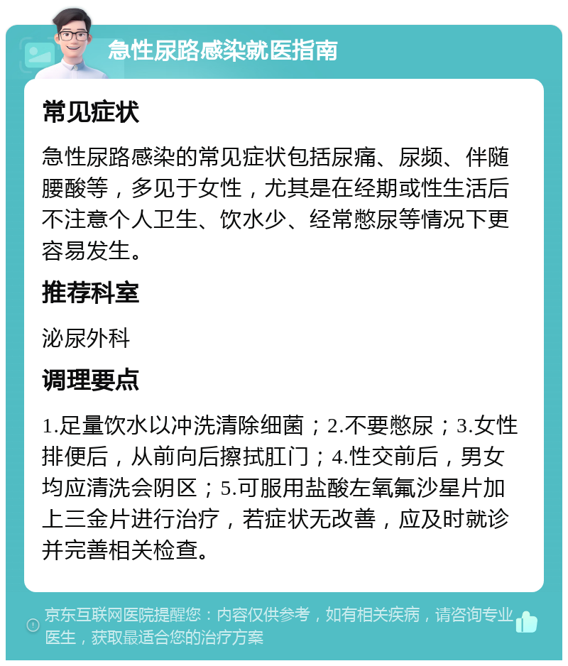 急性尿路感染就医指南 常见症状 急性尿路感染的常见症状包括尿痛、尿频、伴随腰酸等，多见于女性，尤其是在经期或性生活后不注意个人卫生、饮水少、经常憋尿等情况下更容易发生。 推荐科室 泌尿外科 调理要点 1.足量饮水以冲洗清除细菌；2.不要憋尿；3.女性排便后，从前向后擦拭肛门；4.性交前后，男女均应清洗会阴区；5.可服用盐酸左氧氟沙星片加上三金片进行治疗，若症状无改善，应及时就诊并完善相关检查。