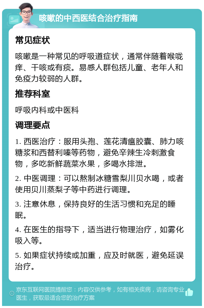 咳嗽的中西医结合治疗指南 常见症状 咳嗽是一种常见的呼吸道症状，通常伴随着喉咙痒、干咳或有痰。易感人群包括儿童、老年人和免疫力较弱的人群。 推荐科室 呼吸内科或中医科 调理要点 1. 西医治疗：服用头孢、莲花清瘟胶囊、肺力咳糖浆和西替利嗪等药物，避免辛辣生冷刺激食物，多吃新鲜蔬菜水果，多喝水排泄。 2. 中医调理：可以熬制冰糖雪梨川贝水喝，或者使用贝川蒸梨子等中药进行调理。 3. 注意休息，保持良好的生活习惯和充足的睡眠。 4. 在医生的指导下，适当进行物理治疗，如雾化吸入等。 5. 如果症状持续或加重，应及时就医，避免延误治疗。