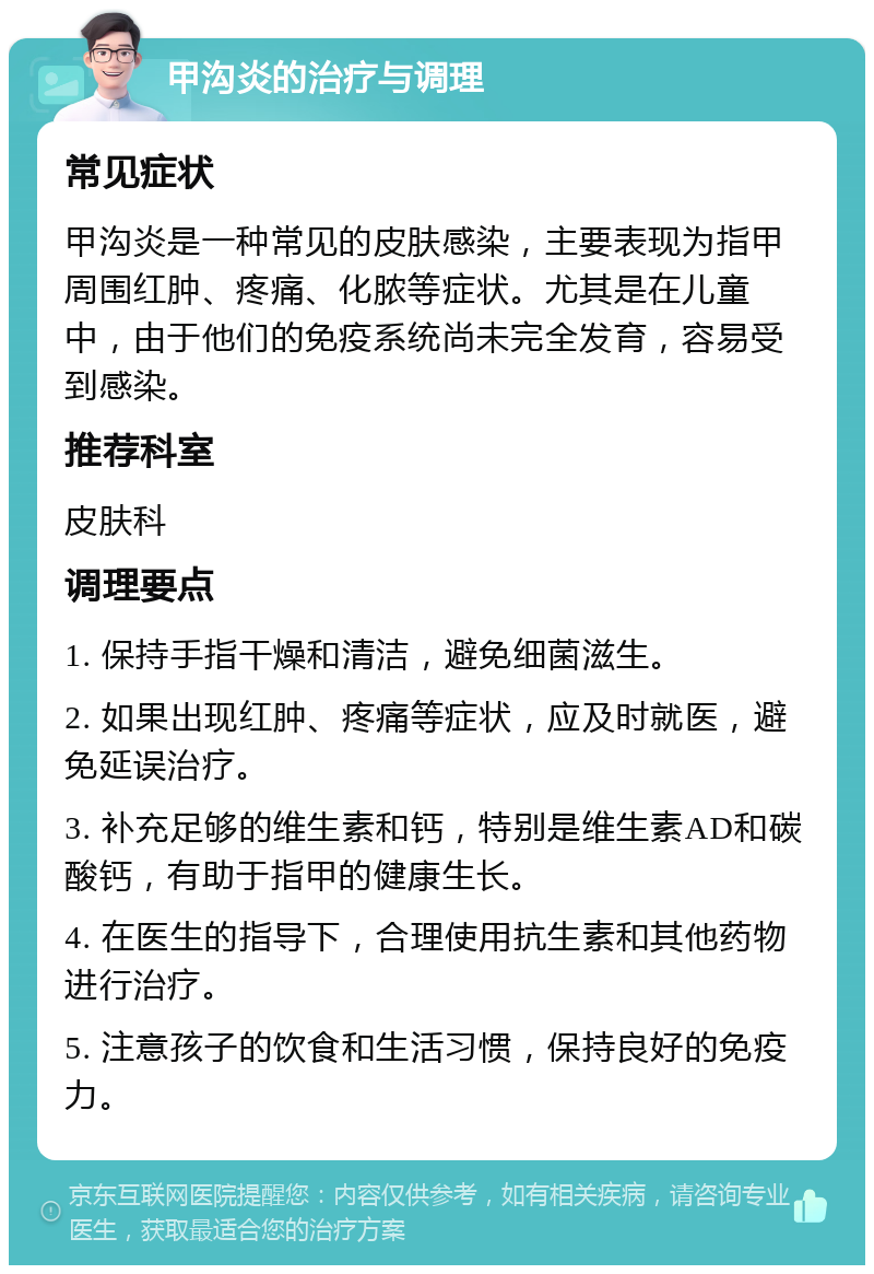 甲沟炎的治疗与调理 常见症状 甲沟炎是一种常见的皮肤感染，主要表现为指甲周围红肿、疼痛、化脓等症状。尤其是在儿童中，由于他们的免疫系统尚未完全发育，容易受到感染。 推荐科室 皮肤科 调理要点 1. 保持手指干燥和清洁，避免细菌滋生。 2. 如果出现红肿、疼痛等症状，应及时就医，避免延误治疗。 3. 补充足够的维生素和钙，特别是维生素AD和碳酸钙，有助于指甲的健康生长。 4. 在医生的指导下，合理使用抗生素和其他药物进行治疗。 5. 注意孩子的饮食和生活习惯，保持良好的免疫力。