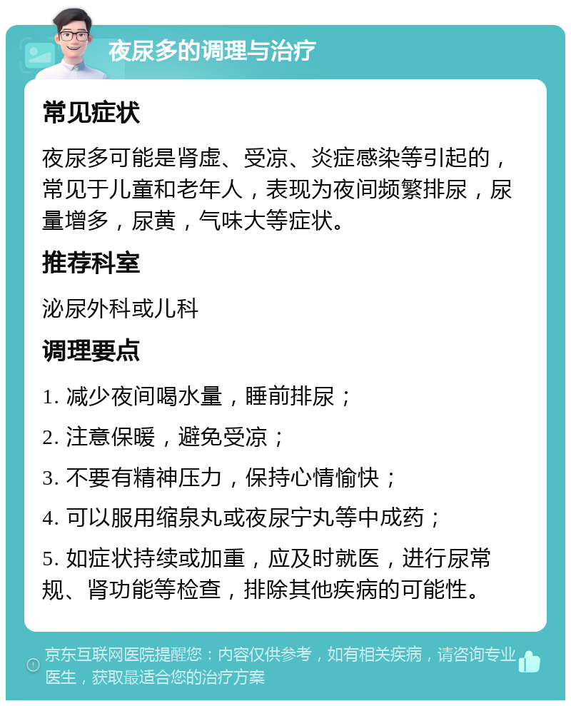 夜尿多的调理与治疗 常见症状 夜尿多可能是肾虚、受凉、炎症感染等引起的，常见于儿童和老年人，表现为夜间频繁排尿，尿量增多，尿黄，气味大等症状。 推荐科室 泌尿外科或儿科 调理要点 1. 减少夜间喝水量，睡前排尿； 2. 注意保暖，避免受凉； 3. 不要有精神压力，保持心情愉快； 4. 可以服用缩泉丸或夜尿宁丸等中成药； 5. 如症状持续或加重，应及时就医，进行尿常规、肾功能等检查，排除其他疾病的可能性。