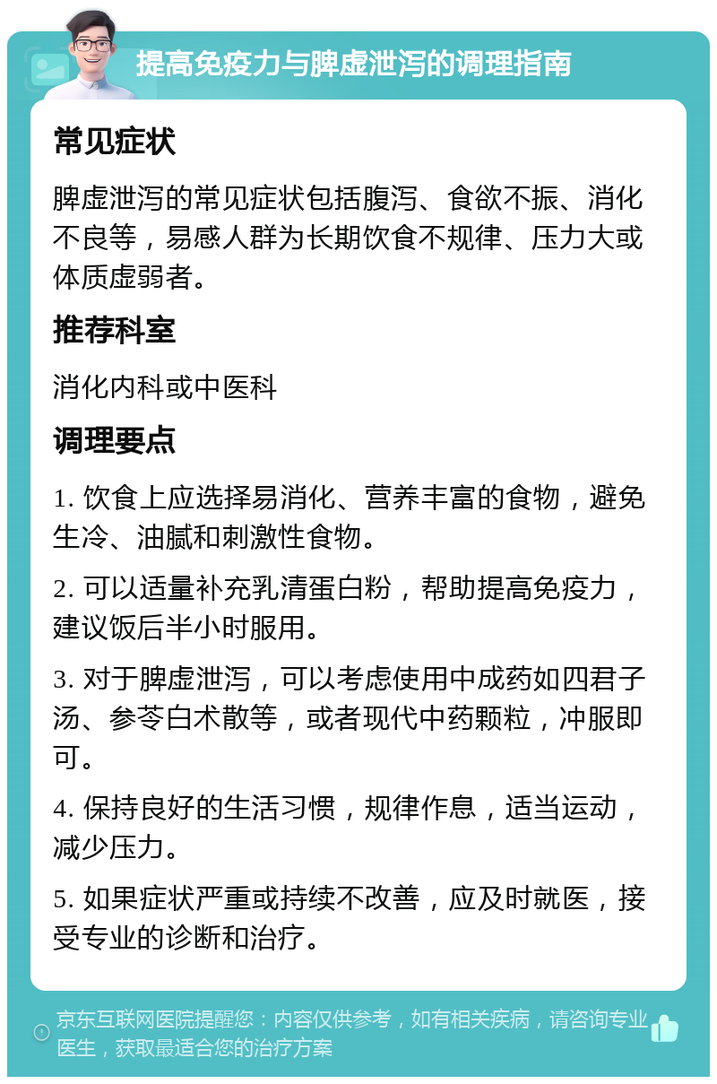 提高免疫力与脾虚泄泻的调理指南 常见症状 脾虚泄泻的常见症状包括腹泻、食欲不振、消化不良等，易感人群为长期饮食不规律、压力大或体质虚弱者。 推荐科室 消化内科或中医科 调理要点 1. 饮食上应选择易消化、营养丰富的食物，避免生冷、油腻和刺激性食物。 2. 可以适量补充乳清蛋白粉，帮助提高免疫力，建议饭后半小时服用。 3. 对于脾虚泄泻，可以考虑使用中成药如四君子汤、参苓白术散等，或者现代中药颗粒，冲服即可。 4. 保持良好的生活习惯，规律作息，适当运动，减少压力。 5. 如果症状严重或持续不改善，应及时就医，接受专业的诊断和治疗。