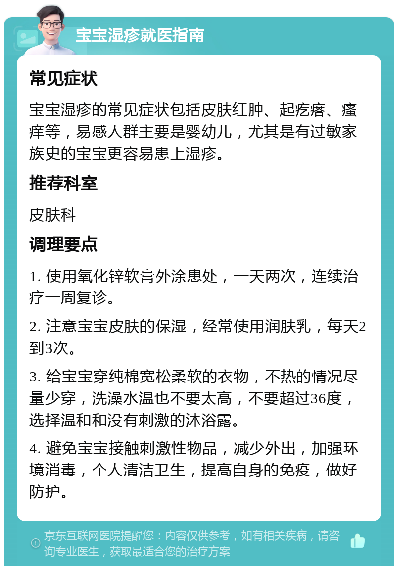 宝宝湿疹就医指南 常见症状 宝宝湿疹的常见症状包括皮肤红肿、起疙瘩、瘙痒等，易感人群主要是婴幼儿，尤其是有过敏家族史的宝宝更容易患上湿疹。 推荐科室 皮肤科 调理要点 1. 使用氧化锌软膏外涂患处，一天两次，连续治疗一周复诊。 2. 注意宝宝皮肤的保湿，经常使用润肤乳，每天2到3次。 3. 给宝宝穿纯棉宽松柔软的衣物，不热的情况尽量少穿，洗澡水温也不要太高，不要超过36度，选择温和和没有刺激的沐浴露。 4. 避免宝宝接触刺激性物品，减少外出，加强环境消毒，个人清洁卫生，提高自身的免疫，做好防护。