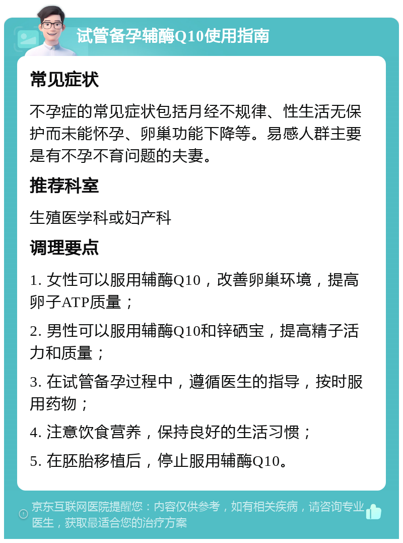 试管备孕辅酶Q10使用指南 常见症状 不孕症的常见症状包括月经不规律、性生活无保护而未能怀孕、卵巢功能下降等。易感人群主要是有不孕不育问题的夫妻。 推荐科室 生殖医学科或妇产科 调理要点 1. 女性可以服用辅酶Q10，改善卵巢环境，提高卵子ATP质量； 2. 男性可以服用辅酶Q10和锌硒宝，提高精子活力和质量； 3. 在试管备孕过程中，遵循医生的指导，按时服用药物； 4. 注意饮食营养，保持良好的生活习惯； 5. 在胚胎移植后，停止服用辅酶Q10。