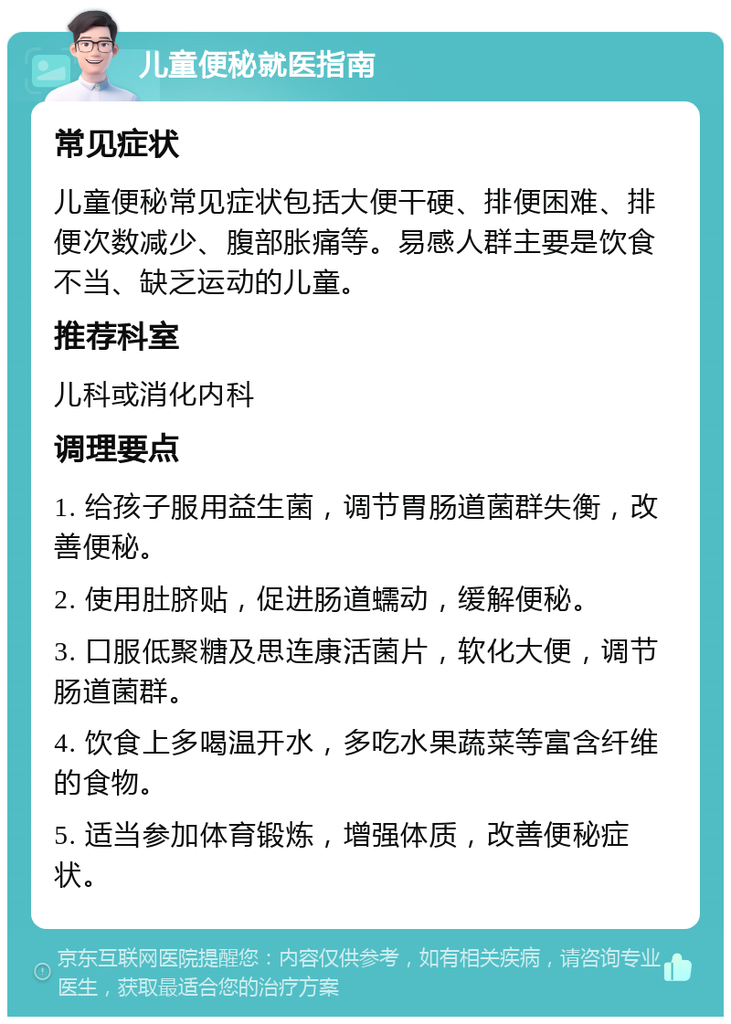 儿童便秘就医指南 常见症状 儿童便秘常见症状包括大便干硬、排便困难、排便次数减少、腹部胀痛等。易感人群主要是饮食不当、缺乏运动的儿童。 推荐科室 儿科或消化内科 调理要点 1. 给孩子服用益生菌，调节胃肠道菌群失衡，改善便秘。 2. 使用肚脐贴，促进肠道蠕动，缓解便秘。 3. 口服低聚糖及思连康活菌片，软化大便，调节肠道菌群。 4. 饮食上多喝温开水，多吃水果蔬菜等富含纤维的食物。 5. 适当参加体育锻炼，增强体质，改善便秘症状。