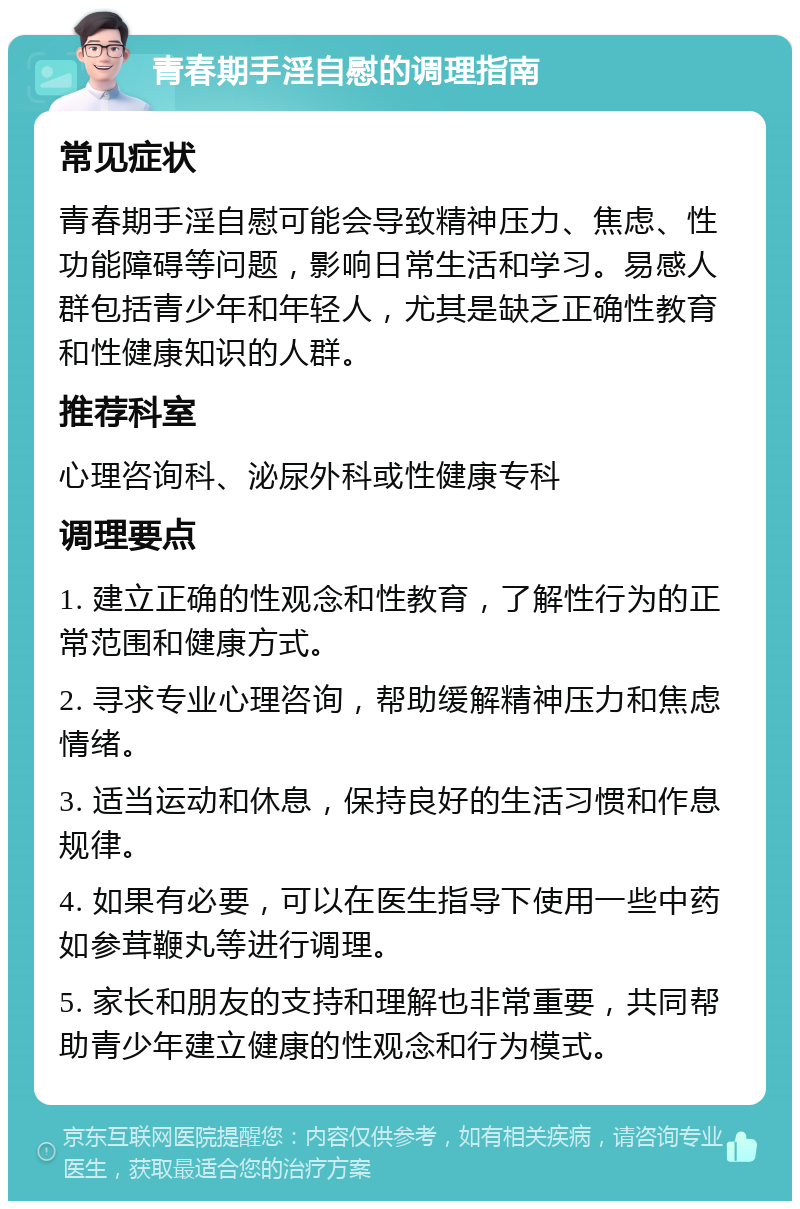 青春期手淫自慰的调理指南 常见症状 青春期手淫自慰可能会导致精神压力、焦虑、性功能障碍等问题，影响日常生活和学习。易感人群包括青少年和年轻人，尤其是缺乏正确性教育和性健康知识的人群。 推荐科室 心理咨询科、泌尿外科或性健康专科 调理要点 1. 建立正确的性观念和性教育，了解性行为的正常范围和健康方式。 2. 寻求专业心理咨询，帮助缓解精神压力和焦虑情绪。 3. 适当运动和休息，保持良好的生活习惯和作息规律。 4. 如果有必要，可以在医生指导下使用一些中药如参茸鞭丸等进行调理。 5. 家长和朋友的支持和理解也非常重要，共同帮助青少年建立健康的性观念和行为模式。