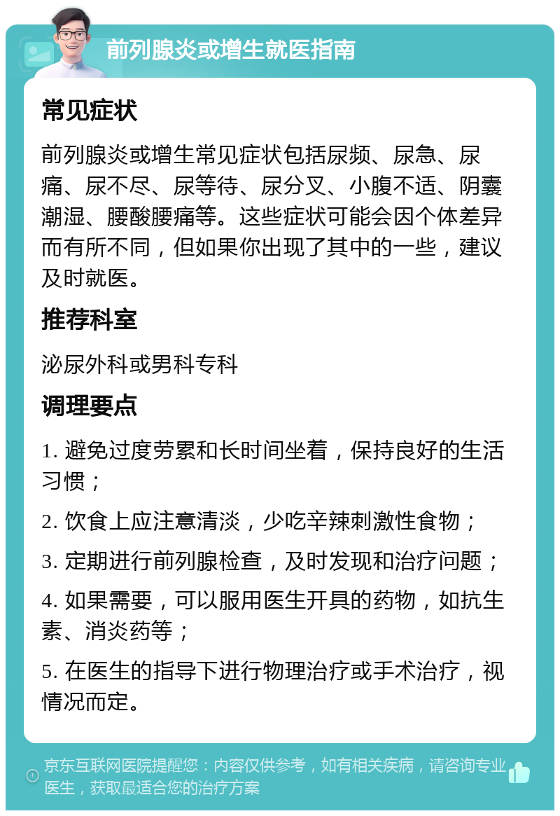 前列腺炎或增生就医指南 常见症状 前列腺炎或增生常见症状包括尿频、尿急、尿痛、尿不尽、尿等待、尿分叉、小腹不适、阴囊潮湿、腰酸腰痛等。这些症状可能会因个体差异而有所不同，但如果你出现了其中的一些，建议及时就医。 推荐科室 泌尿外科或男科专科 调理要点 1. 避免过度劳累和长时间坐着，保持良好的生活习惯； 2. 饮食上应注意清淡，少吃辛辣刺激性食物； 3. 定期进行前列腺检查，及时发现和治疗问题； 4. 如果需要，可以服用医生开具的药物，如抗生素、消炎药等； 5. 在医生的指导下进行物理治疗或手术治疗，视情况而定。